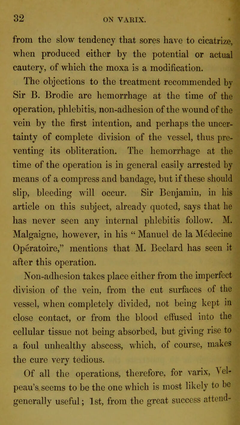 from the slow tendency that sores have to cicatrize, when produced either by the potential or actual cautery, of which the moxa is a modification. The objections to the treatment recommended by Sir B. Brodie are hemorrhage at the time of the operation, phlebitis, non-adhesion of the wound of the vein by the first intention, and perhaps the uncer- tainty of complete division of the vessel, thus pre- venting its obliteration. The hemorrhage at the time of the operation is in general easily arrested by means of a compress and bandage, but if these should slip, bleeding will occur. Sir Benjamin, in his article on this subject, already quoted, says that he has never seen any internal phlebitis follow. M. Malgaigne, however, in his “ Manuel de la Medecine Operatoire,” mentions that M. Beclard has seen it after this operation. Non-adhesion takes place either from the imperfect division of the vein, from the cut surfaces of the vessel, when completely divided, not being kept in close contact, or from the blood effused into the cellular tissue not being absorbed, but giving rise to a foul unhealthy abscess, which, of course, makes the cure very tedious. Of all the operations, therefore, for varix, \ el- peau’s. seems to be the one which is most likely to be generally useful; 1st, from the great success attend-