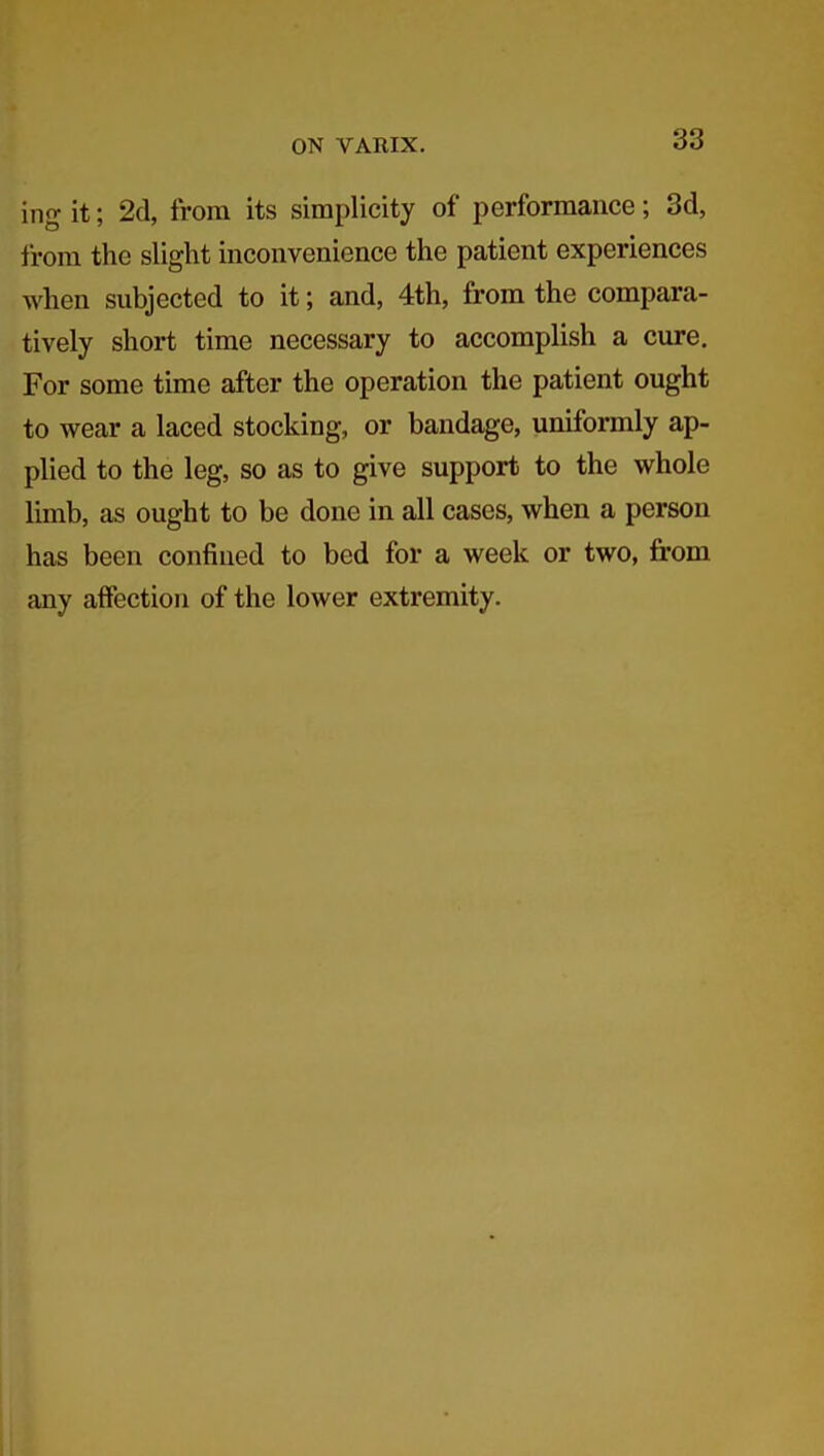 ing it; 2d, from its simplicity of performance; 3d, from the slight inconvenience the patient experiences when subjected to it; and, 4th, from the compara- tively short time necessary to accomplish a cure. For some time after the operation the patient ought to wear a laced stocking, or bandage, uniformly ap- plied to the leg, so as to give support to the whole limb, as ought to be done in all cases, when a person has been confined to bed for a week or two, from any affection of the lower extremity.