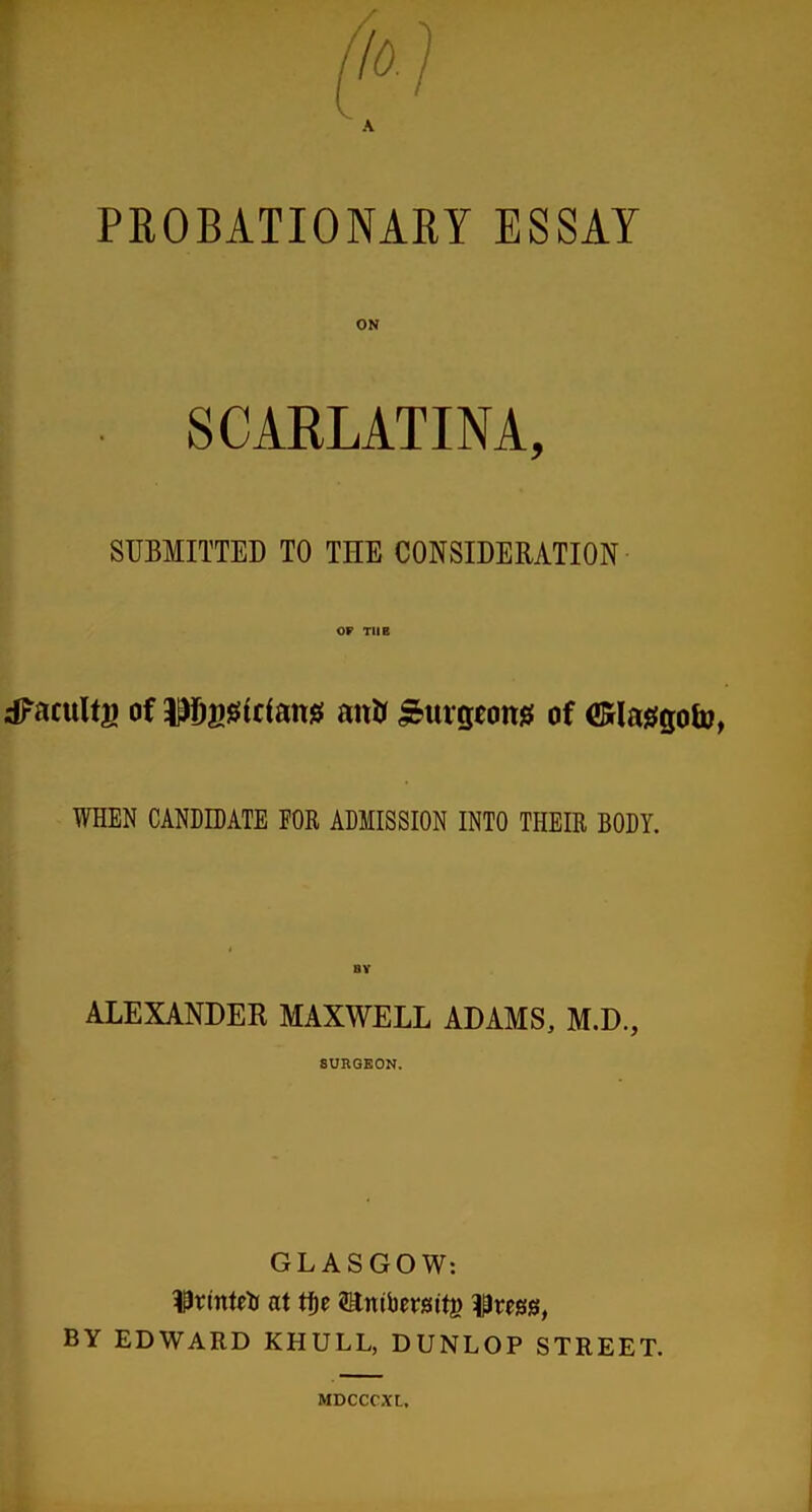 PROBATIONARY ESSAY SCARLATINA, SUBMITTED TO TIIE CONSIDERATION OF TUB dfacultg of ijJIjjisrtriang aitJj burgeons of ©laggofo, WHEN CANDIDATE FOR ADMISSION INTO THEIR BODY. ALEXANDER MAXWELL ADAMS, M.D., 8URGEON. GLASGOW: $rmtrti at tf)e 5HntV)ersit|> iPregg, BY EDWARD KHULL, DUNLOP STREET. MDCCCXL.