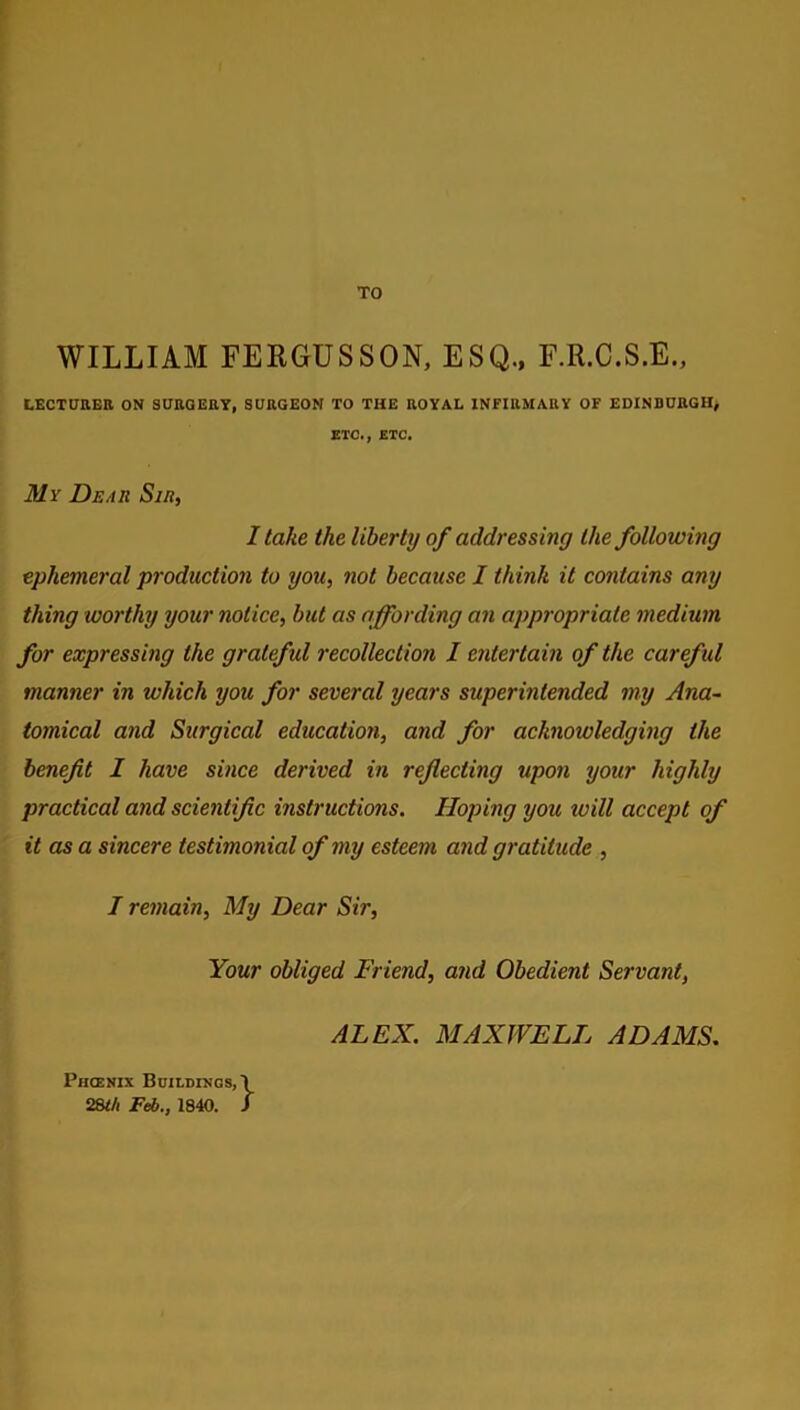 TO WILLIAM FERGUSSON, ESQ., F.R.C.S.E., LECTURER ON 3URQERY, SURGEON TO THE ROYAL INFIRMARY OF EDINBURGH, ETC., ETC. My Dear Sir, I take the liberty of addressing the following ephemeral production to you, not because I think it contains any thing worthy your notice, but as affording an appropriate medium for expressing the grateful recollection I entertain of the careful manner in which you for several years superintended my Ana- tomical and Surgical education, and for acknowledging the benefit I have since derived in reflecting upon your highly practical and scientific instructions. Hoping you ivill accept of it as a sincere testimonial of my esteem and gratitude , I remain, My Dear Sir, Your obliged Friend, and Obedient Servant, ALEX. MAXWELL ADAMS. Phoenix Buildings, \ 28l/i Feb., 1840. J