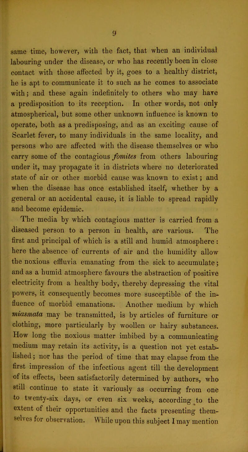 y same time, however, with the fact, that when an individual labouring under the disease, or who has recently been in close contact with those affected by it, goes to a healthy district, he is apt to communicate it to such as he comes to associate with; and these again indefinitely to others who may have a predisposition to its reception. In other words, not only atmospherical, but some other unknown influence is known to operate, both as a predisposing, and as an exciting cause of Scarlet fever, to many individuals in the same locality, and persons who are affected with the disease themselves or who carry some of the contagious fomites from others labouring under it, may propagate it in districts where no deteriorated state of air or other morbid cause was known to exist; and when the disease has once established itself, whether by a general or an accidental cause, it is liable to spread rapidly and become epidemic. The media by which contagious matter is carried from a diseased person to a person in health, are various. The first and principal of which is a still and humid atmosphere : here the absence of currents of air and the humidity allow the noxious effluvia emanating from the sick to accumulate; and as a humid atmosphere favours the abstraction of positive electricity from a healthy body, thereby depressing the vital powers, it consequently becomes more susceptible of the in- fluence of morbid emanations. Another medium by which miasmata may be transmitted, is by articles of furniture or clothing, more particularly by woollen or hairy substances. How long the noxious matter imbibed by a communicating medium may retain its activity, is a question not yet estab- lished ; nor has the period of time that may elapse from the first impression of the infectious agent till the development of its effects, been satisfactorily determined by authors, who still continue to state it variously as occurring from one to twenty-six days, or even six weeks, according to the extent of their opportunities and the facts presenting them-