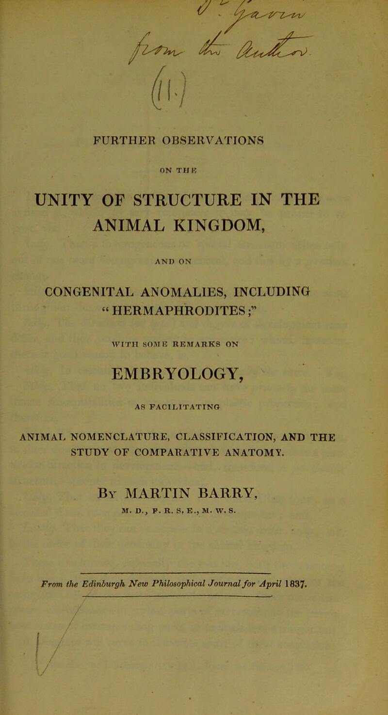 FURTHER OBSERVATIONS ON TUK UNITY OF STRUCTURE IN THE ANIMAL KINGDOM, AND ON CONGENITAL ANOMALIES, INCLUDING “ HERMAPHRODITES WITH SOME REMARKS ON EMBRYOLOGY, AS FACILITATING ANIMAL NOMENCLATURE, CLASSIFICATION, AND THE STUDY OF COMPARATIVE ANATOMY. By MARTIN BARRY, M. D., F. R. S, E-, M. W, S. From the Edinburgh New Philosophical Journal for April 1837-