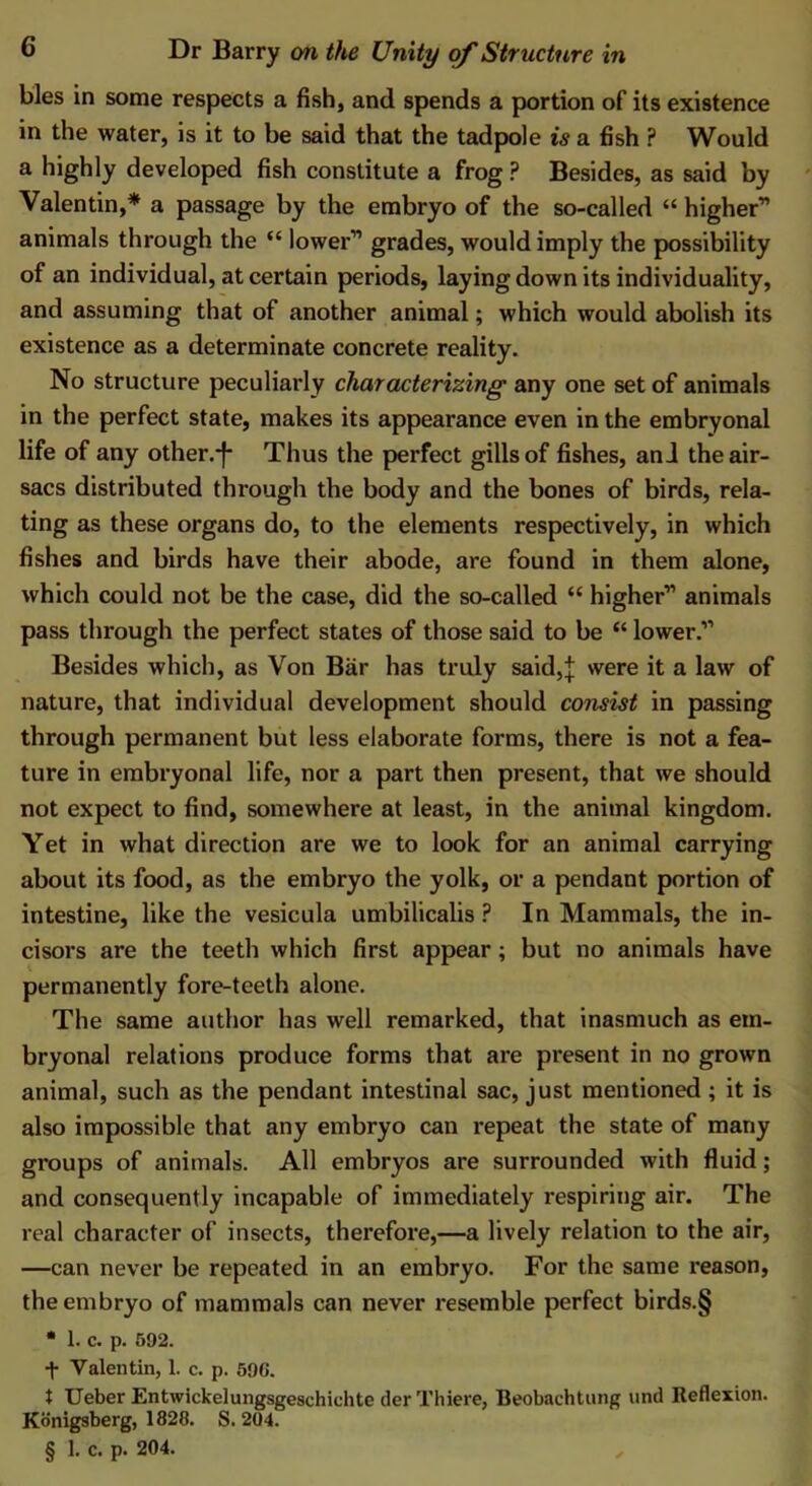 bles in some respects a fish, and spends a portion of its existence in the water, is it to be said that the tadpole is a fish P Would a highly developed fish constitute a frog ? Besides, as said by Valentin,* a passage by the embryo of the so-called “ higher” animals through the “ lower” grades, would imply the possibility of an individual, at certain periods, laying down its individuality, and assuming that of another animal; which would abolish its existence as a determinate concrete reality. No structure peculiarly characterizing any one set of animals in the perfect state, makes its appearance even in the embryonal life of any other.-f- Thus the perfect gills of fishes, ani the air- sacs distributed through the body and the bones of birds, rela- ting as these organs do, to the elements respectively, in which fishes and birds have their abode, are found in them alone, which could not be the case, did the so-called “ higher” animals pass through the perfect states of those said to be “ lower.” Besides which, as Von Bar has truly said,j were it a law of nature, that individual development should consist in passing through permanent but less elaborate forms, there is not a fea- ture in embryonal life, nor a part then present, that we should not expect to find, somewhere at least, in the animal kingdom. Yet in what direction are we to look for an animal carrying about its food, as the embryo the yolk, or a pendant portion of intestine, like the vesicula umbilicalis ? In Mammals, the in- cisors are the teeth which first appear; but no animals have permanently fore-teeth alone. The same author has well remarked, that inasmuch as em- bryonal relations produce forms that are present in no grown animal, such as the pendant intestinal sac, just mentioned ; it is also impossible that any embryo can repeat the state of many groups of animals. All embryos are surrounded with fluid; and consequently incapable of immediately respiring air. The real character of insects, therefore,—a lively relation to the air, —can never be repeated in an embryo. For the same reason, the embryo of mammals can never resemble perfect birds.§ • 1. c. p. 592. f Valentin, 1. c. p. 596. $ Ueber Entwickelungsgeschiehte der Thiere, Beobachtung und Reflexion. Konigsberg, 1828. S. 204. § 1. c. p. 204. ,