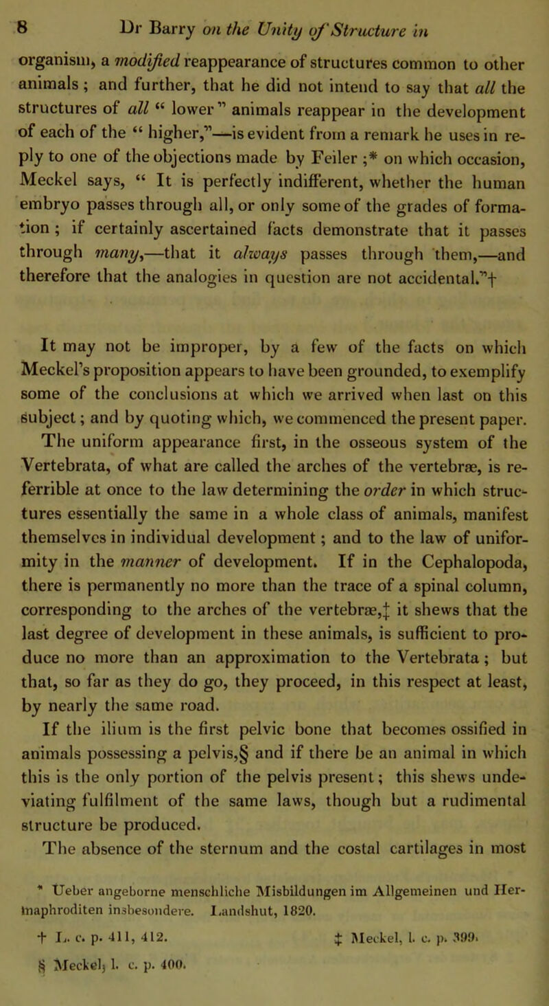 organism) a modified reappearance of structures common to other animals; and further, that he did not intend to say that all the structures of all “ lower” animals reappear in the development of each of the “ higher,”—is evident from a remark he uses in re- ply to one of the objections made by Feiler ;* * * § on which occasion, Meckel says, “ It is perfectly indifferent, whether the human embryo passes through all, or only some of the grades of forma- tion ; if certainly ascertained facts demonstrate that it passes through many,—that it always passes through them,—and therefore that the analogies in question are not accidentak”f It may not be improper, by a few of the facts on which Meckel’s proposition appears to have been grounded, to exemplify some of the conclusions at which we arrived when last on this subject; and by quoting which, we commenced the present paper. The uniform appearance first, in the osseous system of the Vertebrata, of what are called the arches of the vertebrae, is re- ferrible at once to the law determining the order in which struc- tures essentially the same in a whole class of animals, manifest themselves in individual development; and to the law of unifor- mity in the manner of development. If in the Cephalopoda, there is permanently no more than the trace of a spinal column, corresponding to the arches of the vertebrae,j it shews that the last degree of development in these animals, is sufficient to pro- duce no more than an approximation to the Vertebrata; but that, so far as they do go, they proceed, in this respect at least, by nearly the same road. If the ilium is the first pelvic bone that becomes ossified in animals possessing a pelvis,§ and if there be an animal in which this is the only portion of the pelvis present; this shews unde- viating fulfilment of the same laws, though but a rudimental structure be produced. The absence of the sternum and the costal cartilages in most * Ueber angeborne menschliche Misbildungen im Allgemeinen und Her- tnaphroditen irubesondere. I.andshut, 1820. t L. c. p. 411, 412. § Meckel, 1. c. p. 40». 4: Meckel, 1. c. p. 399>