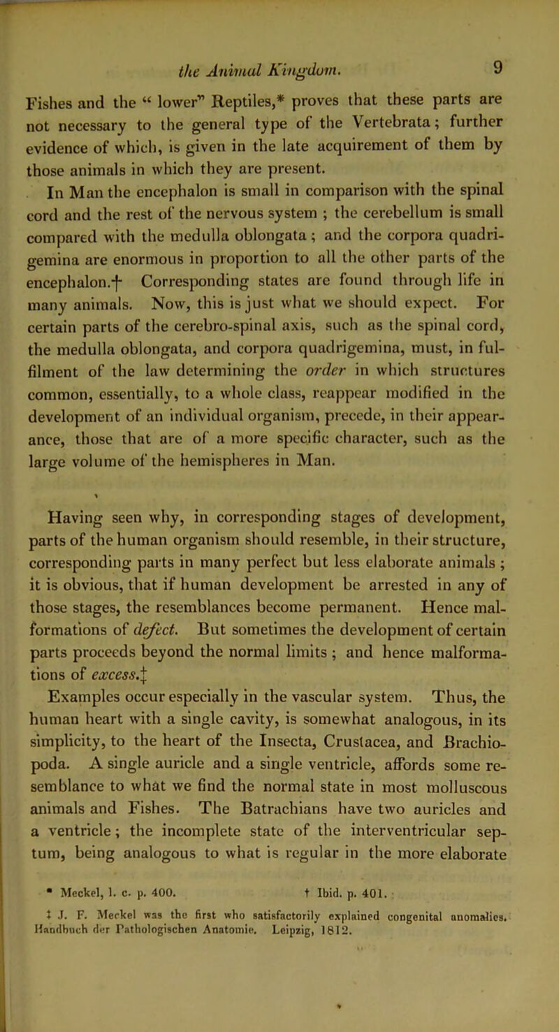 Fishes and the “ lower” Reptiles,* proves that these parts are not necessary to the general type ol the Vertebrata; further evidence of which, is given in the late acquirement of them by those animals in which they are present. In Man the encephalon is small in comparison with the spinal cord and the rest of the nervous system ; the cerebellum is small compared with the medulla oblongata ; and the corpora quadri- gemina are enormous in proportion to all the other parts of the encephalon.-}- Corresponding states are found through life in many animals. Now, this is just what we should expect. For certain parts of the cerebro-spinal axis, such as the spinal cord, the medulla oblongata, and corpora quadrigemina, must, in ful- filment of the law determining the order in which structures common, essentially, to a whole class, reappear modified in the development of an individual organism, precede, in their appear- ance, those that are of a more specific character, such as the large volume of the hemispheres in Man. Having seen why, in corresponding stages of development, parts of the human organism should resemble, in their structure, corresponding parts in many perfect but less elaborate animals ; it is obvious, that if human development be arrested in any of those stages, the resemblances become permanent. Hence mal- formations of defect. But sometimes the development of certain parts proceeds beyond the normal limits ; and hence malforma- tions of excess.% Examples occur especially in the vascular system. Thus, the human heart with a single cavity, is somewhat analogous, in its simplicity, to the heart of the Insecta, Crustacea, and Brachio- poda. A single auricle and a single ventricle, affords some re- semblance to what we find the normal state in most molluscous animals and Fishes. The Batrachians have two auricles and a ventricle; the incomplete state of the interventricular sep- tum, being analogous to what is regular in the more elaborate  Meckel, 1. c. p. 400. t Ibid. p. 401. t J. F. Meckel was the first who satisfactorily explained congenital anomalies. Handbuch der Pathologischen Anatoinie. Leipzig, 1812.