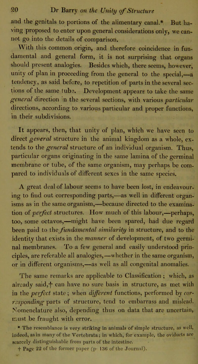 and the genitals to portions of the alimentary canal.* But ha- ving proposed to enter upon general considerations only, we can- not go into the details of comparison. With this common origin, and therefore coincidence in fun- damental and general form, it is not surprising that organs should present analogies. Besides which, there seems, however, unity of plan in proceeding from the general to the special,—a tendency, as said before, to repetition of parts in the several sec- tions of the same tube. Development appears to take the same general direction in the several sections, with various particular directions, according to various particular and proper functions, in their subdivisions. It appears, then, that unity of plan, which we have seen to direct general structure in the animal kingdom as a whole, ex- tends to the general structure of an individual organism. Thus, particular organs originating in the same lamina of the germinal membrane or tube, of the same organism, may perhaps be com- pared to individuals of different sexes in the same species. A great deal of labour seems to have been lost, in endeavour- ing to find out corresponding parts,—as well in different organ- isms as in the same organism,—because directed to the examina- tion of perfect structures. How much of this labour,—perhaps, too, some octavos,—might have been spared, had due regard been paid to [hefundamental similarity in structure, and to the identity that exists in the manner of development, of two germi- nal membranes. To a few general and easily understood prin- ciples, are referable all analogies,—whether in the same organism, or in different organisms,—as well as all congenital anomalies. The same remarks are applicable to Classification ; which, as already said,-f- can have no sure basis in structure, as met with in the perfect state; when different functions, performed by cor- responding parts of structure, tend to embarrass and mislead. Nomenclature also, depending thus on data that are uncertain, must be fraught with error. • The resemblance is very striking in animals of simple structure, .as well, indeed, as in many of the Vertebrata; in which, for example, the oviducts are scarcely distinguishable from parts of the intestine. t Page 22 of the former paper (p- 136 of the Journal).