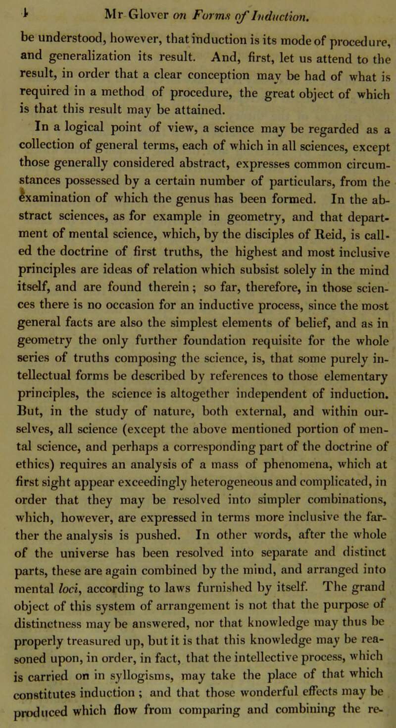 be understood, however, that induction is its mode of procedure, and generalization its result. And, first, let us attend to the result, in order that a clear conception mav be had of what is required in a method of procedure, the great object of which is that this result may be attained. In a logical point of view, a science may be regarded as a collection of general terms, each of which in all sciences, except those generally considered abstract, expresses common circum- stances possessed by a certain number of particulars, from the Ixamination of which the genus has been formed. In the ab- stract sciences, as for example in geometry, and that depart- ment of mental science, which, by the disciples of Reid, is call- ed the doctrine of first truths, the highest and most inclusive principles are ideas of relation which subsist solely in the mind itself, and are found therein; so far, therefore, in those scien- ces there is no occasion for an inductive process, since the most general facts are also the simplest elements of belief, and as in geometry the only further foundation requisite for the whole series of truths composing the science, is, that some purely in- tellectual forms be described by references to those elementary principles, the science is altogether independent of induction. But, in the study of nature, both external, and within our- selves, all science (except the above mentioned portion of men- tal science, and perhaps a corresponding part of the doctrine of ethics) requires an analysis of a mass of phenomena, which at first sight appear exceedingly heterogeneous and complicated, in order that they may be resolved into simpler combinations, which, however, are expressed in terms more inclusive the far- ther the analysis is pushed. In other words, after the whole of the universe has been resolved into separate and distinct parts, these are again combined by the mind, and arranged into mental loci, according to laws furnished by itself. The grand object of this system of arrangement is not that the purpose of distinctness may be answered, nor that knowledge may thus be properly treasured up, but it is that this knowledge may be rea- soned upon, in order, in fact, that the intellective process, which is carried on in syllogisms, may take the place of that which constitutes induction ; and that those wonderful effects may be produced which flow from comparing and combining the re-