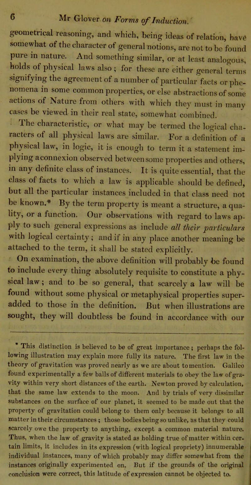 geometrical reasoning, and which, being ideas of relation, have somewhat of the character of general notions, are not to be found pure in nature. And something similar, or at least analogous, holds of physical laws also ; for these are either general terms signifying the agreement of a number of particular facts or phe- nomena in some common properties, or else abstractions of some actions of Nature from others with which they must in many cases be viewed in their real state, somewhat combined. The characteristic, or what may be termed the logical cha- racters of all physical laws are similar. For a definition of a physical law, in logic, it is enough to term it a statement im- plying aconnexion observed between some properties and others, in any definite class of instances. It is quite essential, that the class of facts to which a law is applicable should be defined, but all the particular instances included in that class need not be known.* By the term property is meant a structure, a qua- lity, °r a function. Our observations with regard to laws ap- ply to such general expressions as include all their particulars with logical certainty; and if in any place another meaning be attached to the term, it shall be stated explicitly. On examination, the above definition will probably be found to include every thing absolutely requisite to constitute a phy- sical law; and to be so general, that scarcely a law w ill be found without some physical or metaphysical properties super- added to those in the definition. But when illustrations are sought, they will doubtless be found in accordance with our * This distinction is believed to be of great importance; perhaps the fol- lowing illustration may explain more fully its nature. The first law in the theory of gravitation was proved nearly as we are about to mention. Galileo found experimentally a few balls of different materials to obey the law of gra- vity within very short distances of the earth. Newton proved by calculation, that the same law extends to the moon. And by trials of very dissimilar substances on the surface of our planet, it seemed to be made out that the property of gravitation could belong to them only because it belongs to all matter in their circumstances; those bodies being so unlike, as that they could scarcely owe the property to anything, except a common material nature. Thus, when the law of gravity is stated as holding true of matter within cer- tain limits, it includes in its expression (with logical propriety) innumerable i individual instances, many of which probably may differ somewhat from the i instances originally experimented on. But if the grounds of the original conclusion were correct, this latitude of expression cannot be objected to.