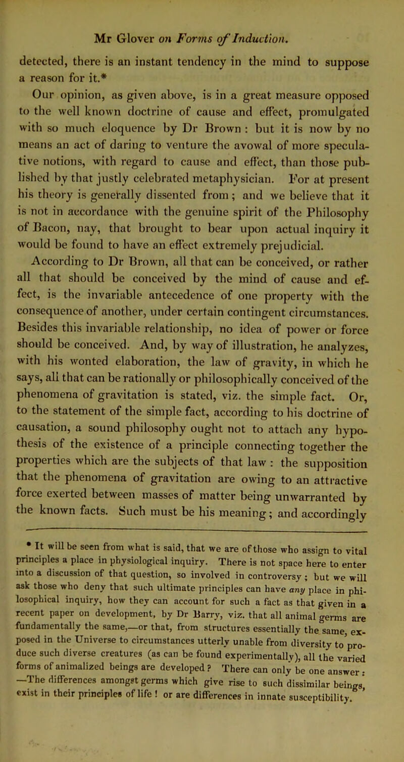 detected, there is an instant tendency in the mind to suppose a reason for it.* Our opinion, as given above, is in a great measure opposed to the well known doctrine of cause and effect, promulgated with so much eloquence by Dr Brown : but it is now by no means an act of daring to venture the avowal of more specula- tive notions, with regard to cause and effect, than those pub- lished by that justly celebrated metaphysician. For at present his theory is generally dissented from ; and we believe that it is not in accordance with the genuine spirit of the Philosophy of Bacon, nay, that brought to bear upon actual inquiry it would be found to have an effect extremely prejudicial. According to Dr Brown, all that can be conceived, or rather all that should be conceived by the mind of cause and ef- fect, is the invariable antecedence of one property with the consequence of another, under certain contingent circumstances. Besides this invariable relationship, no idea of power or force should be conceived. And, by way of illustration, he analyzes, with his wonted elaboration, the law of gravity, in which he says, all that can be rationally or philosophically conceived of the phenomena of gravitation is stated, viz. the simple fact. Or, to the statement of the simple fact, according to his doctrine of causation, a sound philosophy ought not to attach any hypo- thesis of the existence of a principle connecting together the properties which are the subjects of that law : the supposition that the phenomena of gravitation are owing to an attractive force exerted between masses of matter being unwarranted by the known facts. Such must be his meaning; and accordingly • It will be seen from what is said, that we are of those who assign to vital principles a place in physiological inquiry. There is not space here to enter into a discussion of that question, so involved in controversy; but we will ask those who deny that such ultimate principles can have any place in phi- losophical inquiry, how they can account for such a fact as that given in a recent paper on development, by Dr Harry, viz. that all animal germs are fundamentally the same,—or that, from structures essentially the same ex- posed in the Universe to circumstances utterly unable from diversity to'pro- duce such diverse creatures (as can be found experimentally), all the varied forms of animalized beings are developed ? There can only be one answer : —The differences amongst germs which give rise to such dissimilar beings, exist in their principles of life ! or are differences in innate susceptibility ’