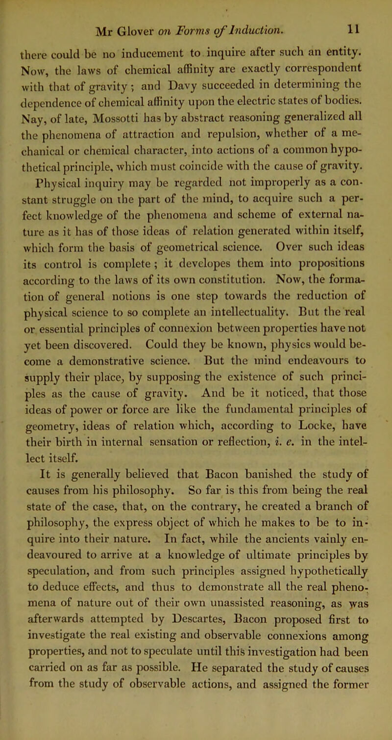 there could be no inducement to inquire after such an entity. Now, the laws of chemical affinity are exactly correspondent with that of gravity ; and Davy succeeded in determining the dependence of chemical affinity upon the electric states of bodies. Nay, of late, Mossotti has by abstract reasoning generalized all the phenomena of attraction and repulsion, whether of a me- chanical or chemical character, into actions of a common hypo- thetical principle, which must coincide with the cause of gravity. Physical inquiry may be regarded not improperly as a con- stant struggle on the part of the mind, to acquire such a per- fect knowledge of the phenomena and scheme of external na- ture as it has of those ideas of relation generated within itself, which form the basis of geometrical science. Over such ideas its control is complete ; it developes them into propositions according to the laws of its own constitution. Now, the forma- tion of general notions is one step towards the reduction of physical science to so complete an intellectuality. But the real or essential principles of connexion between properties have not yet been discovered. Could they be known, physics would be- come a demonstrative science. But the mind endeavours to supply their place, by supposing the existence of such princi- ples as the cause of gravity. And be it noticed, that those ideas of power or force are like the fundamental principles of geometry, ideas of relation which, according to Locke, have their birth in internal sensation or reflection, i. c. in the intel- lect itself. It is generally believed that Bacon banished the study of causes from his philosophy. So far is this from being the real state of the case, that, on the contrary, he created a branch of philosophy, the express object of which he makes to be to in- quire into their nature. In fact, while the ancients vainly en- deavoured to arrive at a knowledge of ultimate principles by speculation, and from such principles assigned hypothetically to deduce effects, and thus to demonstrate all the real pheno- mena of nature out of their own unassisted reasoning, as >vas afterwards attempted by Descartes, Bacon proposed first to investigate the real existing and observable connexions among properties, and not to speculate until this investigation had been carried on as far as possible. He separated the study of causes from the study of observable actions, and assigned the former