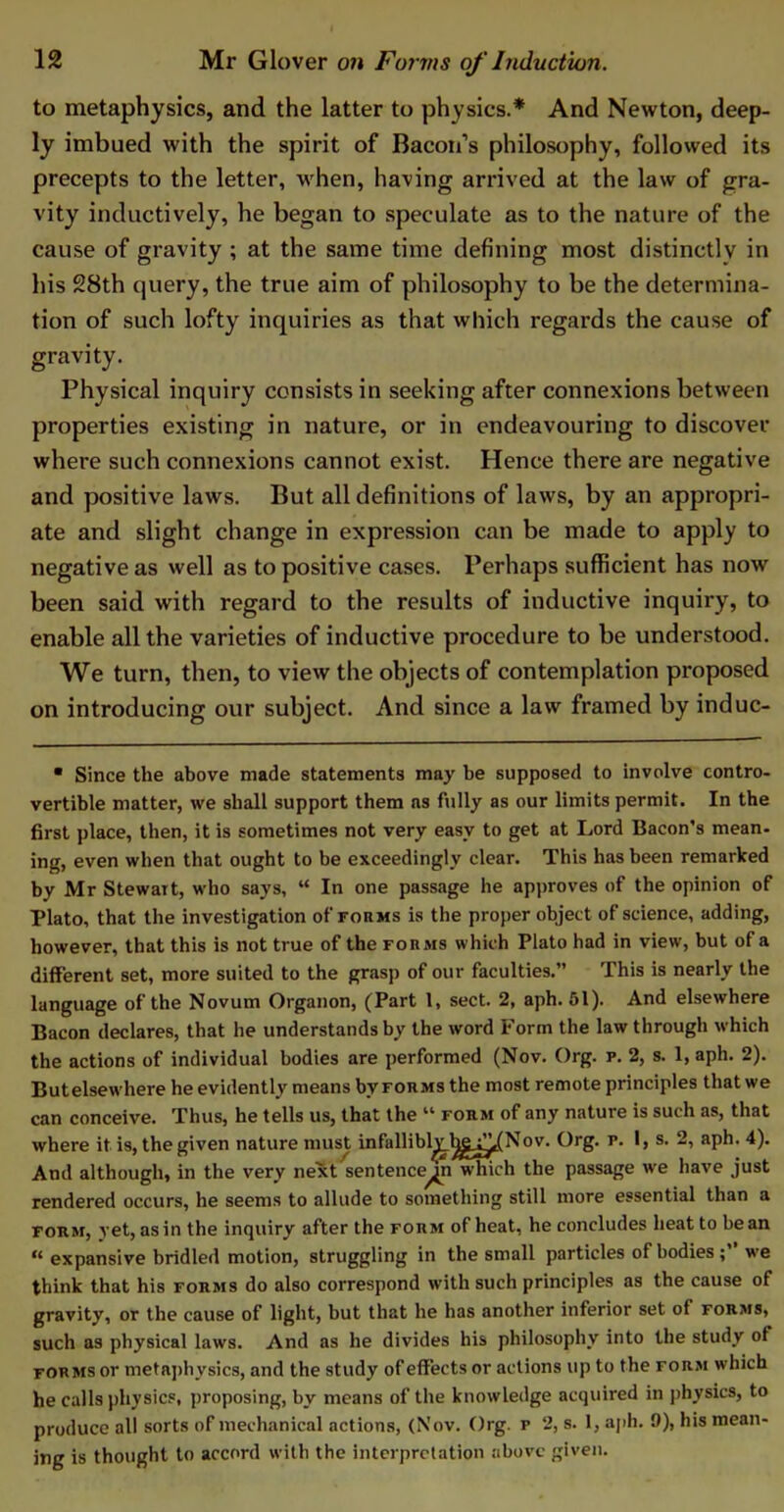 to metaphysics, and the latter to physics.* And Newton, deep- ly imbued with the spirit of Bacon’s philosophy, followed its precepts to the letter, when, having arrived at the law of gra- vity inductively, he began to speculate as to the nature of the cause of gravity ; at the same time defining most distinctly in his 28th query, the true aim of philosophy to be the determina- tion of such lofty inquiries as that which regards the cause of gravity. Physical inquiry consists in seeking after connexions between properties existing in nature, or in endeavouring to discover where such connexions cannot exist. Hence there are negative and positive laws. But all definitions of laws, by an appropri- ate and slight change in expression can be made to apply to negative as well as to positive cases. Perhaps sufficient has now been said with regard to the results of inductive inquiry, to enable all the varieties of inductive procedure to be understood. We turn, then, to view the objects of contemplation proposed on introducing our subject. And since a law framed by induc- • Since the above made statements may be supposed to involve contro- vertible matter, we shall support them as fully as our limits permit. In the first place, then, it is sometimes not very easy to get at Lord Bacon’s mean- ing, even when that ought to be exceedingly clear. This has been remarked by Mr Stewait, who says, “ In one passage he approves of the opinion of Plato, that the investigation of forms is the proper object of science, adding, however, that this is not true of the forms which Plato had in view, but of a different set, more suited to the grasp of our faculties.” This is nearly the language of the Novum Organon, (Part 1, sect. 2, aph. 51). And elsewhere Bacon declares, that he understands by the word Form the law through which the actions of individual bodies are performed (Nov. Org. p. 2, s. 1, aph. 2). Butelsewhere he evidently means by forms the most remote principles that we can conceive. Thus, he tells us, that the u form of any nature is such as, that where it is, the given nature must infallibly Ijg^^Nov. Org. p. I, s. 2, aph. 4). And although, in the very next sentence^ which the passage we have just rendered occurs, he seems to allude to something still more essential than a form, yet, as in the inquiry after the form of heat, he concludes heat to bean ,l expansive bridled motion, struggling in the small particles of bodies; we think that his forms do also correspond with such principles as the cause of gravity, or the cause of light, but that he has another inferior set of forms, such as physical laws. And as he divides his philosophy into the study of forms or metaphysics, and the study of effects or actions up to the form which he calls physics, proposing, by means of the knowledge acquired in physics, to produce all sorts of mechanical actions, (Nov. Org. p 2, s. 1, aph. 9), his mean- ing is thought to accord with the interpretation above given.