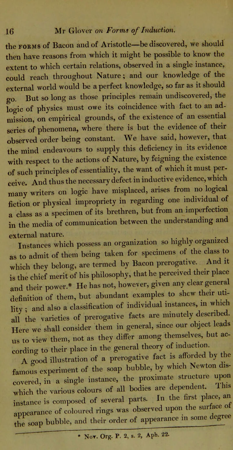 the forms of Bacon and of Aristotle—be discovered, we should then have reasons from which it might be possible to know the extent to which certain relations, observed in a single instance, could reach throughout Nature; and our knowledge of the external world would be a perfect knowledge, so far as it should go. But so long as those principles remain undiscovered, the loo-ic of physics must owe its coincidence with fact to an ad- mission, on empirical grounds, of the existence of an essential series of phenomena, where there is but the evidence of their observed order being constant. We have said, however, that the mind endeavours to supply this deficiency in its evidence with respect to the actions of Nature, by feigning the existence of such principles of essentiality, the want of which it must per- ceive. And thus the necessary defect in inductive evidence, which many writers on logic have misplaced, arises from no logical fiction or physical impropriety in regarding one individual of a class as a specimen of its brethren, but from an imperfection in the media of communication between the understanding and external nature. . Instances which possess an organization so highly organized as to admit of them being taken for specimens of the class to which they belong, are termed by Bacon prerogative. And it is the chief merit of his philosophy, that he perceived their place and their power * He has not, however, given any clear general definition of them, but abundant examples to shew their uti- lity • and also a classification of individual instances, in which all the varieties of prerogative facts are minutely described. Here we shall consider them in general, since our object leads us to view them, not as they differ among themselves, but ac- cording to their place in the general theory of induction. A good illustration of a prerogative fact is affoided by t famous experiment of the soap bubble, by which Newton dis- covered, in a single instance, the proximate structure upon which the various colours of all bodies are dependent lhis instance is composed of several parts. In the hist P^111 appearance of coloured rings was observed upon the surface the soap bubble, and their order of appearance in some c egree * Nor. Org. P. 2, s. 2, Aph. 22.