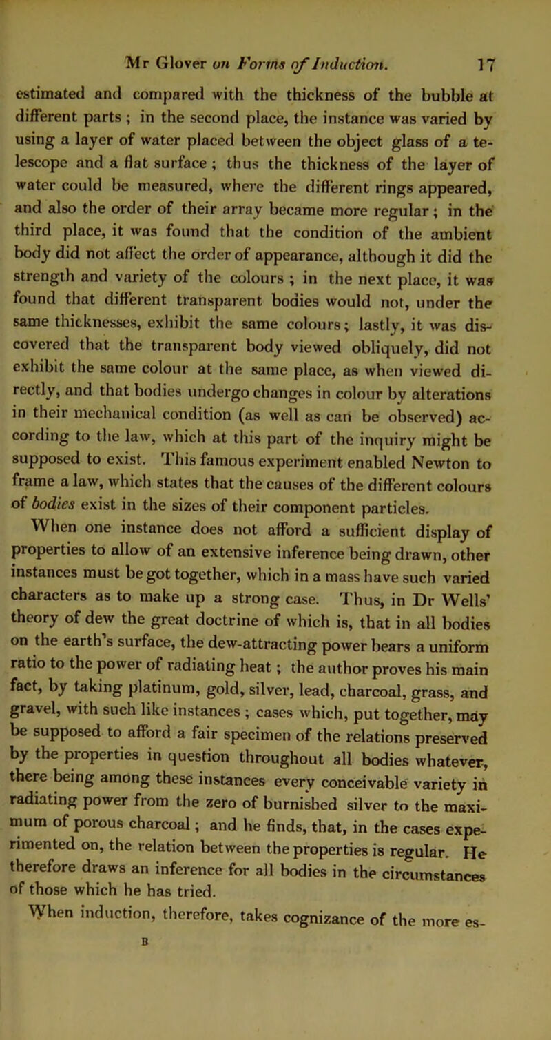 estimated and compared with the thickness of the bubble at different parts ; in the second place, the instance was varied by using a layer of water placed between the object glass of a te- lescope and a flat surface ; thus the thickness of the layer of water could be measured, where the different rings appeared, and also the order of their array became more regular; in the third place, it was found that the condition of the ambient body did not affect the order of appearance, although it did the strength and variety of the colours ; in the next place, it was found that different transparent bodies would not, under the same thicknesses, exhibit the same colours; lastly, it was dis- covered that the transparent body viewed obliquely, did not exhibit the same colour at the same place, as when viewed di- rectly, and that bodies undergo changes in colour by alterations in their mechanical condition (as well as can be observed) ac- cording to the law, which at this part of the inquiry might be supposed to exist. This famous experiment enabled Newton to frame a law, which states that the causes of the different colours of bodies exist in the sizes of their component particles. When one instance does not afford a sufficient display of properties to allow of an extensive inference being drawn, other instances must be got together, which in a mass have such varied characters as to make up a strong case. Thus, in Dr Wells’ theory of dew the great doctrine of which is, that in all bodies on the earth s surface, the dew-attracting power bears a uniform ratio to the power of radiating heat; the author proves his main fact, by taking platinum, gold, silver, lead, charcoal, grass, and gravel, with such like instances ; cases which, put together, may be supposed to afford a fair specimen of the relations preserved by the properties in question throughout all bodies whatever, there being among these instances every conceivable variety in radiating power from the zero of burnished silver to the maxi- mum of porous charcoal; and he finds, that, in the cases expe- rimented on, the relation between the properties is regular. He therefore draws an inference for all bodies in the circumstances of those which he has tried. When induction, therefore, takes cognizance of the more es-