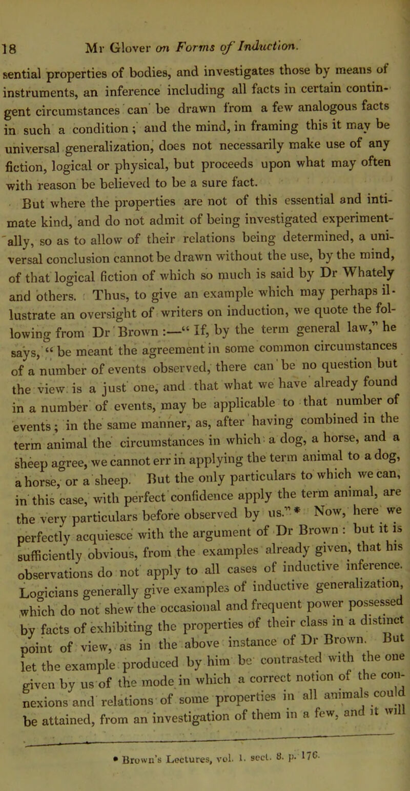 sential properties of bodies, and investigates those by means ot instruments, an inference including all facts in certain contin- gent circumstances can be drawn from a few analogous facts in such a condition ; and the mind, in framing this it may be universal generalization, does not necessarily make use of any fiction, logical or physical, but proceeds upon what may often with reason be believed to be a sure fact. But where the properties are not of this essential and inti- mate kind, and do not admit of being investigated experiment- ally, so as to allow of their relations being determined, a uni- versal conclusion cannot be drawn without the use, by the mind, of that logical fiction of which so much is said by Dr Whately and others. Thus, to give an example which may perhaps il- lustrate an oversight of writers on induction, we quote the fol- lowing from Dr Brown “ If, by the term general law,” he says, “ be meant the agreement in some common circumstances of a number of events observed, there can be no question but the view is a just one, and that what we have already found in a number of events, may be applicable to that number of events; in the same manner, as, after having combined in the term animal the circumstances in which a dog, a horse, and a sheep agree, we cannot err in applying the term animal to a dog, a horse, or a sheep. But the only particulars to which we can, in this case, with perfect confidence apply the term animal, are the very particulars before observed by us.” * * Now, here; we perfectly acquiesce with the argument of Dr Brown : but it is sufficiently obvious, from the examples already given, that his observations do not apply to all cases of inductive inference. Logicians generally give examples of inductive generalization which do not shew the occasional and frequent power possessed by facts of exhibiting the properties of their class in a distinct t/oint of view, as in the above instance of Dr Brown But let the example produced by him be contrasted with the one given by us of the mode in which a correct notion of the con- nexions and relations of some properties in all animals could be attained, from an investigation of them in a few. and it wi 1 ~ ■ — • !!■ — ' 1 '* • Brown’s Lectures, vol. !• sect. 8. p. 17C-