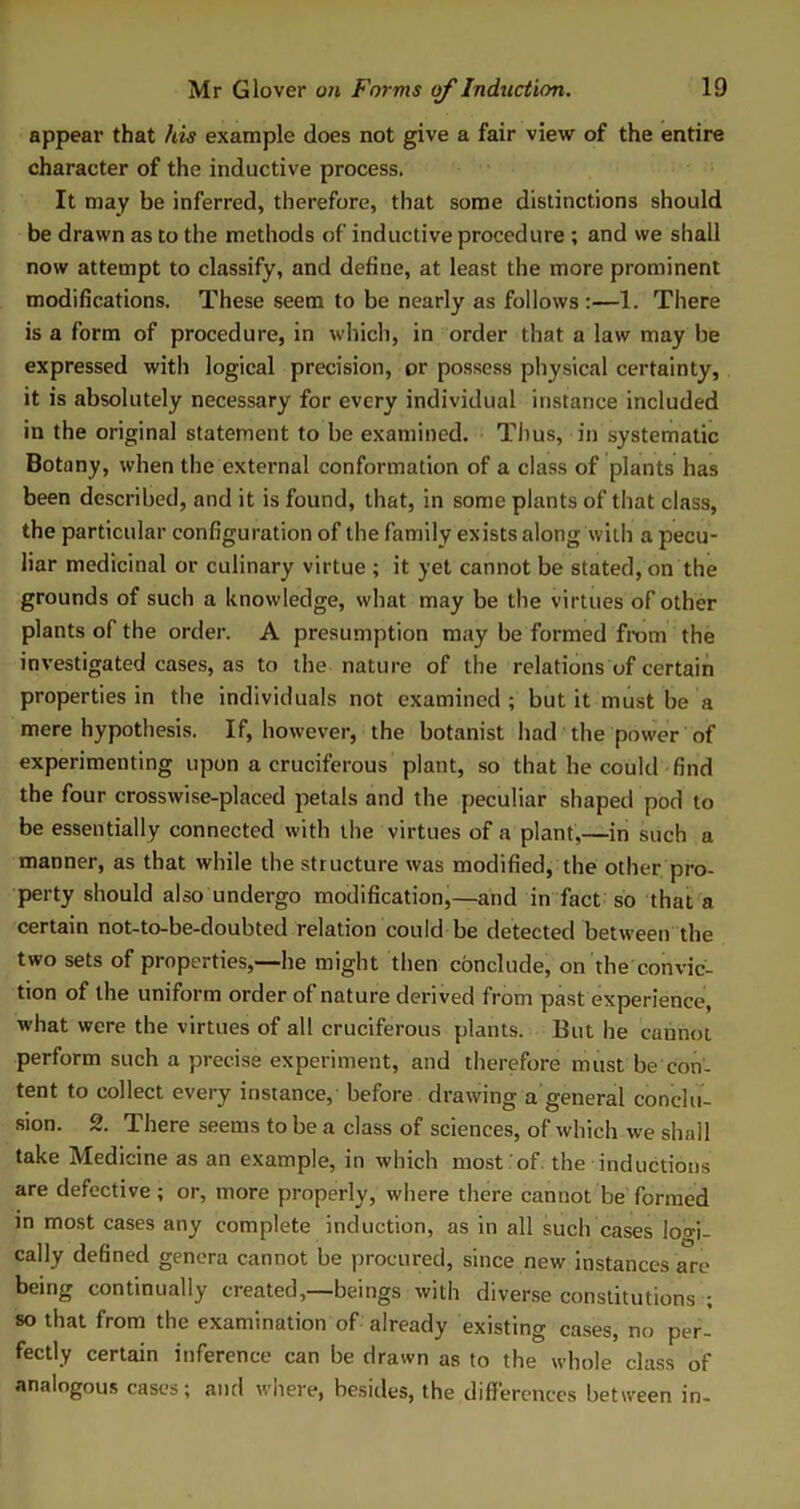 appear that his example does not give a fair view of the entire character of the inductive process. It may be inferred, therefore, that some distinctions should be drawn as to the methods of inductive procedure ; and we shall now attempt to classify, and define, at least the more prominent modifications. These seem to be nearly as follows :—1. There is a form of procedure, in which, in order that a law may be expressed with logical precision, or possess physical certainty, it is absolutely necessary for every individual instance included in the original statement to be examined. Thus, in systematic Botany, when the external conformation of a class of plants has been described, and it is found, that, in some plants of that class, the particular configuration of the family exists along with a pecu- liar medicinal or culinary virtue ; it yet cannot be stated, on the grounds of such a knowledge, what may be the virtues of other plants of the order. A presumption may be formed from the investigated cases, as to the nature of the relations of certain properties in the individuals not examined ; but it must be a mere hypothesis. If, however, the botanist had the power of experimenting upon a cruciferous plant, so that he could find the four crosswise-placed petals and the peculiar shaped pod to be essentially connected with the virtues of a plant,—in such a manner, as that while the structure was modified, the other pro- perty should also undergo modification,—and in fact so that a certain not-to-be-doubted relation could be detected between the two sets of properties,—he might then conclude, on the convic- tion of the uniform order of nature derived from past experience, what were the virtues of all cruciferous plants. But he cannot perform such a precise experiment, and therefore must be con- tent to collect every instance, before drawing a general conclu- sion. 2. There seems to be a class of sciences, of which we shall take Medicine as an example, in which most of. the inductions are defective ; or, more properly, where there cannot be formed in most cases any complete induction, as in all such cases lo°-i- cally defined genera cannot be procured, since new instances are being continually created,—beings with diverse constitutions ; so that from the examination of already existing cases, no per- fectly certain inference can be drawn as to the whole class of analogous cases; and where, besides, the differences between in-