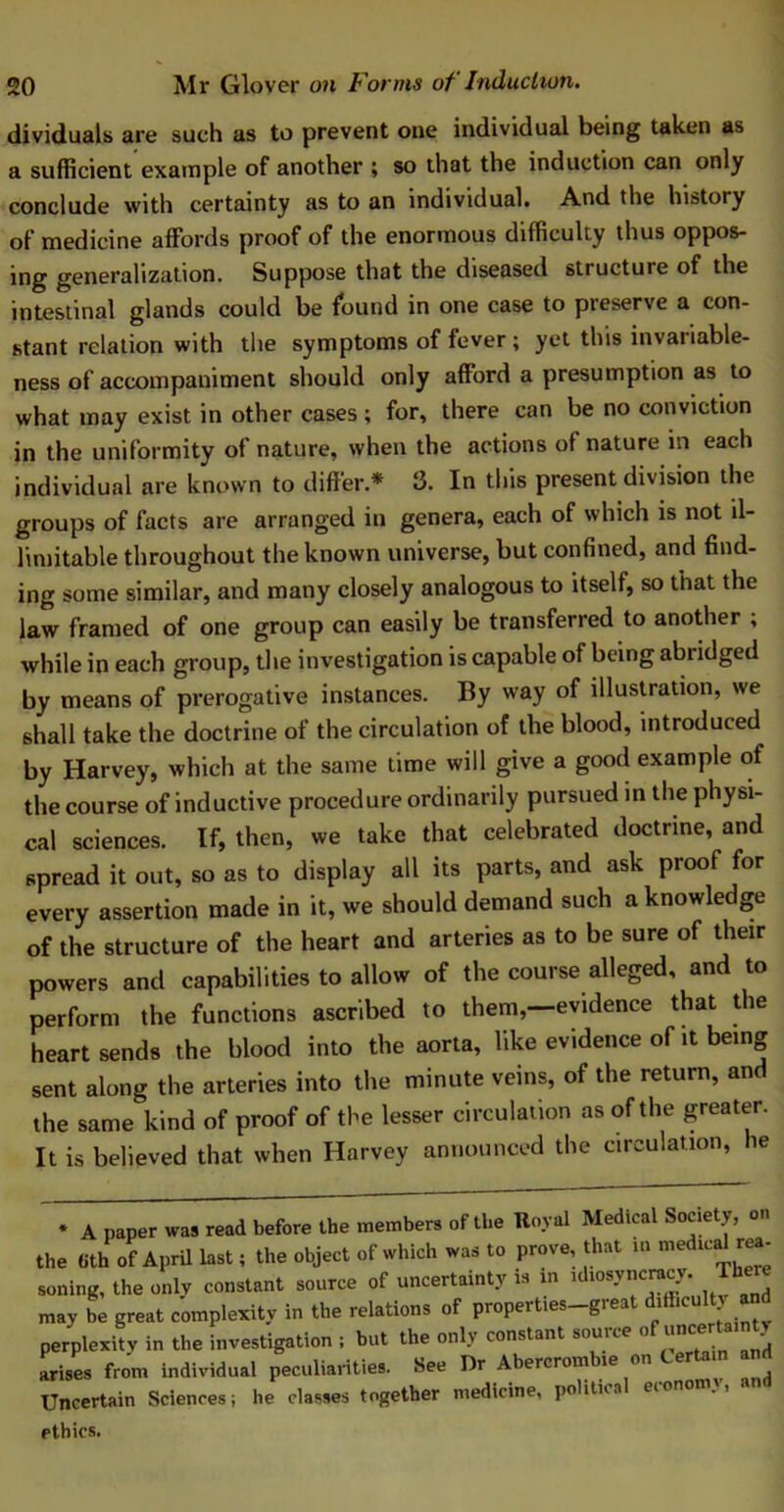 dividuals are such as to prevent one individual being taken as a sufficient example of another ; so that the induction can only conclude with certainty as to an individual. And the history of medicine affords proof of the enormous difficulty thus oppos- ing generalization. Suppose that the diseased structure of the intestinal glands could be found in one case to preserve a con- stant relation with the symptoms of fever; yet this invariable- ness of accompaniment should only afford a presumption as to what may exist in other cases ; for, there can be no conviction in the uniformity of nature, when the actions of nature in each individual are known to differ * 3. In this present division the groups of facts are arranged in genera, each of which is not il- limitable throughout the known universe, but confined, and find- ing some similar, and many closely analogous to itself, so that the law framed of one group can easily be transferred to another ; while in each group, the investigation is capable of being abridged by means of prerogative instances. By way of illustration, we shall take the doctrine of the circulation of the blood, introduced by Harvey, which at the same time will give a good example of the course of inductive procedure ordinarily pursued in the physi- cal sciences. If, then, we take that celebrated doctrine, and spread it out, so as to display all its parts, and ask proof for every assertion made in it, we should demand such a knowledge of the structure of the heart and arteries as to be sure of their powers and capabilities to allow of the course alleged, and to perform the functions ascribed to them,—evidence that the heart sends the blood into the aorta, like evidence of it being sent along the arteries into the minute veins, of the return, and the same kind of proof of the lesser circulation as of the greater. It is believed that when Harvey announced the circulation, he * A paper was read before the members of the Royal Medical Society, on the 8thof April last; the object of which was to prove, that in ™ed,calr<»- soning, the only constant source of uncertainty is m ^msyncracy. The may be great complexity in the relations of properties_gi eat diihc perplexity in the investigation ; but the only constant source of uncart J arises from individual peculiarities. See Dr Abercrombie on Certain an Uncertain Sciences; he classes together medicine, politka eion0 ethics.