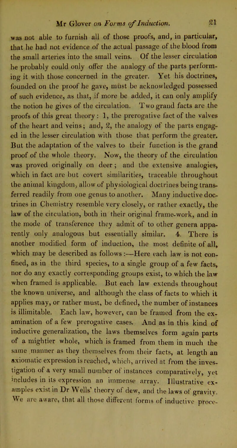 was not able to furnish all of those proofs, and, in particular, that he had not evidence of the actual passage of the blood from the small arteries into the small veins. Of the lesser circulation he probably could only offer the analogy of the parts perform- ing it with those concerned in the greater. Yet his doctrines, founded on the proof he gave, must be acknowledged possessed of such evidence, as that, if more be added, it can only amplify the notion he gives of the circulation. Two grand facts are the proofs of this great theory : 1, the prerogative fact of the valves of the heart and veins; and, 2, the analogy of the parts engag- ed in the lesser circulation with those that perform the greater. But the adaptation of the valves to their function is the grand proof of the whole theory. Now, the theory of the circulation was proved originally on deer ; and the extensive analogies, which in fact are but covert similarities, traceable throughout the animal kingdom, allow of physiological doctrines being trans- ferred readily from one genus to another. Many inductive doc- trines in Chemistry resemble very closely, or rather exactly, the law of the circulation, both in their original frame-work, and in the mode of transference they admit of to other genera appa- rently only analogous but essentially similar. 4. There is another modified form of induction, the most definite of all, which may be described as follows:—Here each law is not con- fined, as in the third species, to a single group of a few facts, nor do any exactly corresponding groups exist, to which the law when framed is applicable. But each law extends throughout the known universe, and although the class of facts to which it applies may, or rather must, be defined, the number of instances is illimitable. Each law, however, can be framed from the ex- amination of a few prerogative cases. And as in this kind of inductive generalization, the laws themselves form again parts of a mightier whole, which is framed from them in much the same manner as they themselves from their facts, at length an axiomatic expression is reached, which, arrived at from the inves- tigation of a very small number of instances comparatively, yet includes in its expression an immense array. Illustrative ex- amples exist in Dr Wells’ theory of dew, and the laws of gravity. We arc aware, that all those different forms of inductive proee-