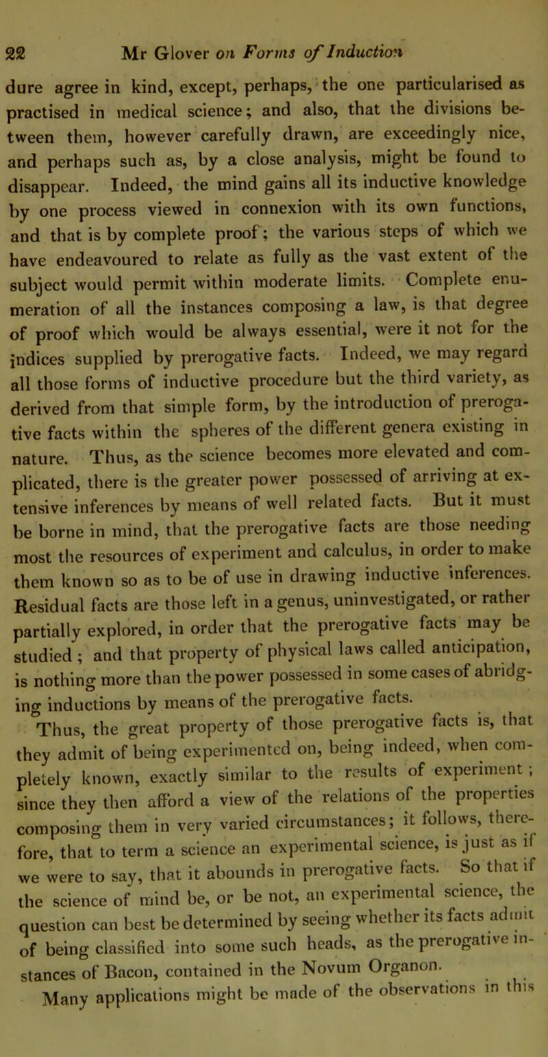 dure agree in kind, except, perhaps, the one particularised as practised in medical science; and also, that the divisions be- tween them, however carefully drawn, are exceedingly nice, and perhaps such as, by a close analysis, might be found to disappear. Indeed, the mind gains all its inductive knowledge by one process viewed in connexion with its own functions, and that is by complete proof; the various steps of which we have endeavoured to relate as fully as the vast extent of the subject would permit within moderate limits. Complete enu- meration of all the instances composing a law, is that degree of proof which would be always essential, were it not for the indices supplied by prerogative facts. Indeed, we may regard all those forms of inductive procedure but the third variety, as derived from that simple form, by the introduction of preroga- tive facts within the spheres of the different genera existing in nature. Thus, as the science becomes more elevated and com- plicated, there is the greater power possessed of arriving at ex- tensive inferences by means of well related facts. But it must be borne in mind, that the prerogative facts are those needing most the resources of experiment and calculus, in order to make them known so as to be of use in drawing inductive infeiences. Residual facts are those left in a genus, uninvestigated, or rather partially explored, in order that the prerogative facts may be studied ; and that property of physical laws called anticipation, is nothing more than the power possessed in some cases of abridg- ing inductions by means of the prerogative facts. Thus, the great property of those prerogative facts is, that they admit of being experimented on, being indeed, when com- pletely known, exactly similar to the results of experiment; since they then afford a view of the relations of the properties composing them in very varied circumstances; it follows, there- fore, that to term a science an experimental science, is just as if we were to say, that it abounds in prerogative facts. So that if the science of mind be, or be not, an experimental science, the question can best be determined by seeing whether its facts admit of being classified into some such heads, as the prerogative in stances of Bacon, contained in the Novum Organon. Many applications might be made of the observations in this