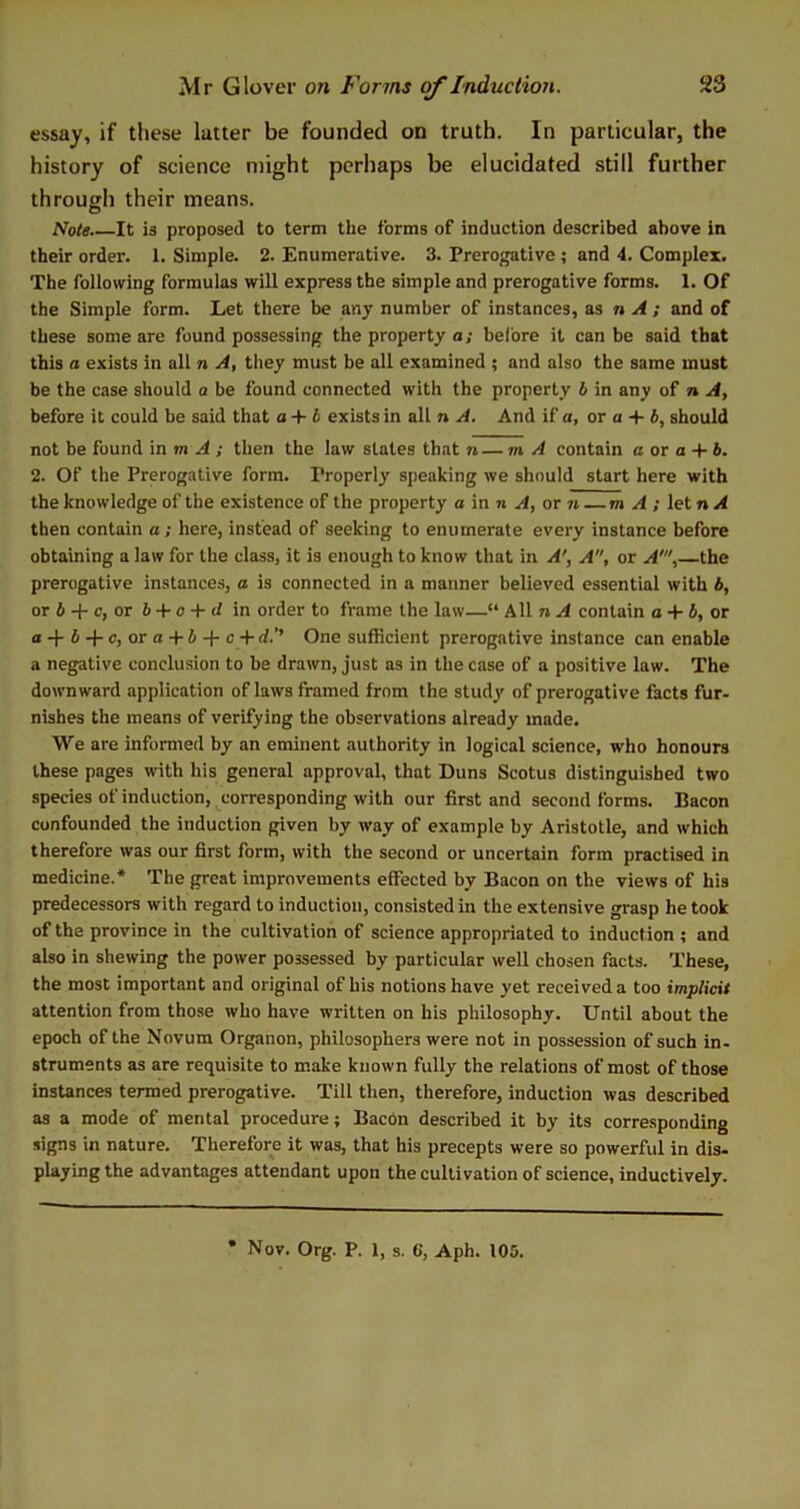 essay, if these latter be founded on truth. In particular, the history of science might perhaps be elucidated still further through their means. Note.—It is proposed to term the forms of induction described above in their order. 1. Simple. 2. Enumerative. 3. Prerogative ; and 4. Complex. The following formulas will express the simple and prerogative forms. 1. Of the Simple form. Let there be any number of instances, as n A ; and of these some are found possessing the property a; before it can be said that this a exists in all n A, they must be all examined ; and also the same must be the case should a be found connected with the property b in any of n A, before it could be said that a + b exists in all n A. And if a, or a + 6, should not be found in m A ; then the law slates that n — m A contain a or a 4- 6. 2. Of the Prerogative form. Properly speaking we should start here with the knowledge of the existence of the property a in n A, or n —m A ; let n A then contain a; here, instead of seeking to enumerate every instance before obtaining a law for the class, it is enough to know that in A', A, or A1, the prerogative instances, a is connected in a manner believed essential with b, or b + c, or b + c + d in order to frame the law—“ All n A contain a + b, or a-f-6 + c, or a+6 + c+ d.’’ One sufficient prerogative instance can enable a negative conclusion to be drawn, just as in the case of a positive law. The downward application of laws framed from the study of prerogative facts fur- nishes the means of verifying the observations already made. We are informed by an eminent authority in logical science, who honours these pages with his general approval, that Duns Scotus distinguished two species of induction, corresponding with our first and second forms. Bacon confounded the induction given by way of example by Aristotle, and which therefore was our first form, with the second or uncertain form practised in medicine.* The great improvements effected by Bacon on the views of his predecessors with regard to induction, consisted in the extensive grasp he took of the province in the cultivation of science appropriated to induction ; and also in shewing the power possessed by particular well chosen facts. These, the most important and original of his notions have yet received a too implicit attention from those who have written on his philosophy. Until about the epoch of the Novum Organon, philosophers were not in possession of such in- struments as are requisite to make known fully the relations of most of those instances termed prerogative. Till then, therefore, induction was described as a mode of mental procedure; Bacon described it by its corresponding signs in nature. Therefore it was, that his precepts were so powerful in dis- playing the advantages attendant upon the cultivation of science, inductively. Nov. Org. P. 1, s. 6, Aph. 105.