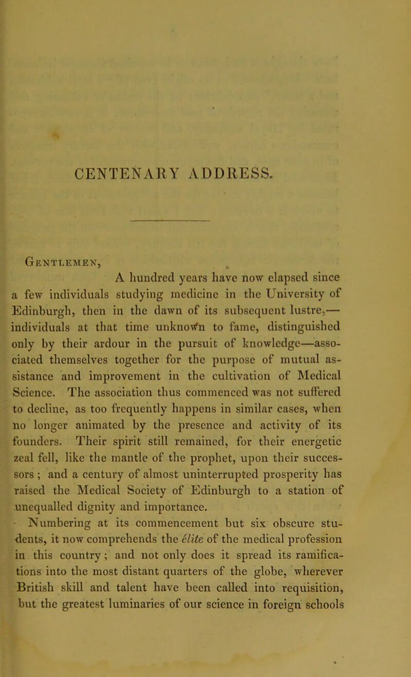 CENTENARY ADDRESS. Gentlemen, A hundred years have now elapsed since a few individuals studying medicine in the University of Edinburgh, then in the dawn of its subsequent lustre,— individuals at that time unknown to fame, distinguished only by their ardour in the pursuit of knowledge—asso- ciated themselves together for the purpose of mutual as- sistance and improvement in the cultivation of Medical Science. The association thus commenced was not suffered to decline, as too frequently happens in similar cases, when no longer animated by the presence and activity of its founders. Their spirit still remained, for their energetic zeal fell, like the mantle of the prophet, upon their succes- sors ; and a century of almost uninterrupted prosperity has raised the Medical Society of Edinburgh to a station of unequalled dignity and importance. Numbering at its commencement but six obscure stu- dents, it now comprehends the elite of the medical profession in this country; and not only does it spread its ramifica- tions into the most distant quarters of the globe, wherever British skill and talent have been called into requisition, but the greatest luminaries of our science in foreign schools