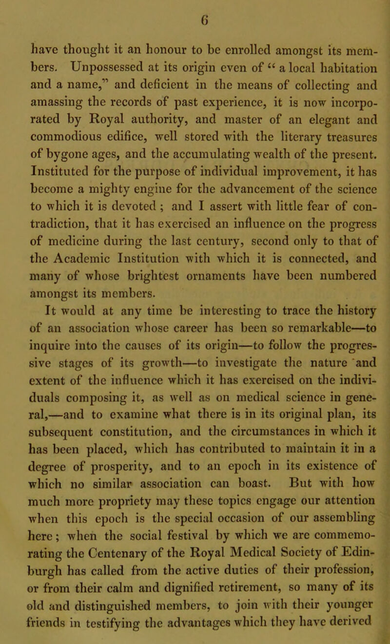 have thought it an honour to be enrolled amongst its mem- bers. Unpossessed at its origin even of “ a local habitation and a name,” and deficient in the means of collecting and amassing the records of past experience, it is now incorpo- rated by Royal authority, and master of an elegant and commodious edifice, well stored with the literary treasures of bygone ages, and the accumulating wealth of the present. Instituted for the purpose of individual improvement, it has become a mighty engine for the advancement of the science to which it is devoted ; and I assert with little fear of con- tradiction, that it has exercised an influence on the progress of medicine during the last century, second only to that of the Academic Institution with which it is connected, and many of whose brightest ornaments have been numbered amongst its members. It would at any time be interesting to trace the history of an association whose career has been so remarkable—to inquire into the causes of its origin—to follow the progres- sive stages of its growth—to investigate the nature and extent of the influence which it has exercised on the indivi- duals composing it, as well as on medical science in gene- ral,—and to examine what there is in its original plan, its subsequent constitution, and the circumstances in which it has been placed, which has contributed to maintain it in a degree of prosperity, and to an epoch in its existence of which no similar association can boast. But with how much more propriety may these topics engage our attention when this epoch is the special occasion of our assembling here; when the social festival by which we are commemo- rating the Centenary of the Royal Medical Society of Edin- burgh has called from the active duties of their profession, or from their calm and dignified retirement, so many of its old and distinguished members, to join with their younger friends in testifying the advantages which they have derived