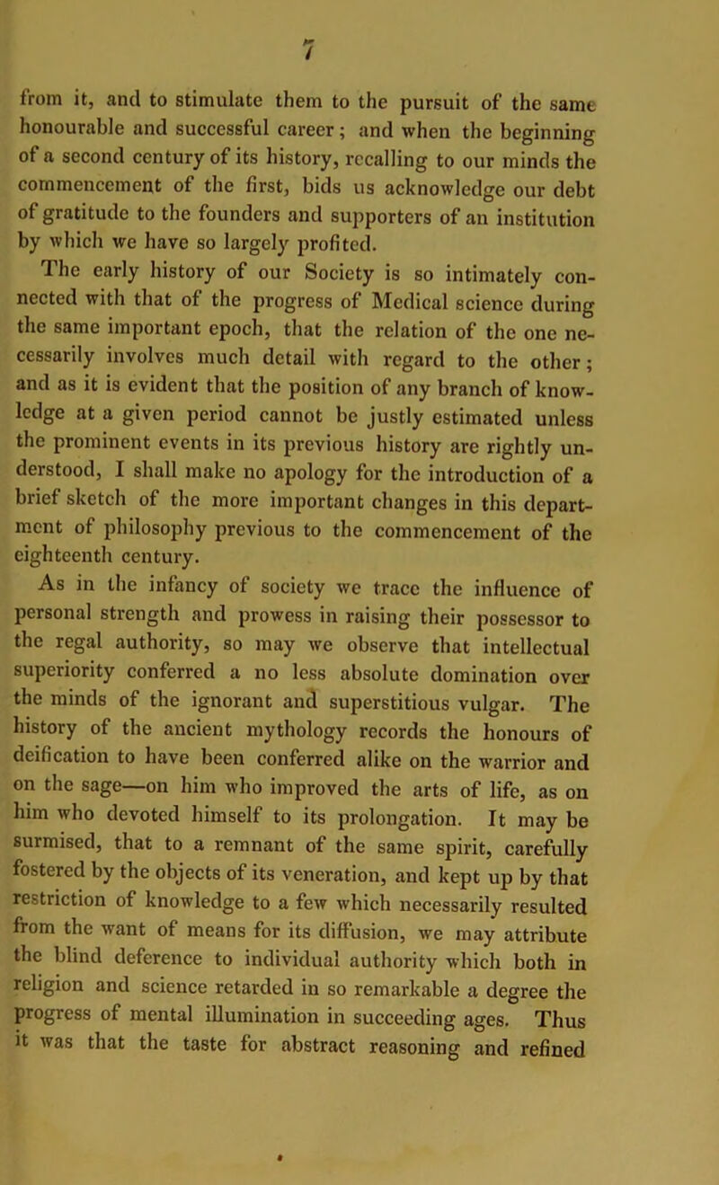 / from it, and to stimulate them to the pursuit of the samt honourable and successful career; and when the beginning of a second century of its history, recalling to our minds the commencement of the first, bids us acknowledge our debt of gratitude to the founders and supporters of an institution by which we have so largely profited. The early history of our Society is so intimately con- nected with that of the progress of Medical science during the same important epoch, that the relation of the one ne- cessarily involves much detail with regard to the other; and as it is evident that the position of any branch of know- ledge at a given period cannot be justly estimated unless the prominent events in its previous history are rightly un- derstood, I shall make no apology for the introduction of a brief sketch of the more important changes in this depart- ment of philosophy previous to the commencement of the eighteenth century. As in the infancy of society we trace the influence of personal strength and prowess in raising their possessor to the regal authority, so may we observe that intellectual superiority conferred a no less absolute domination over the minds of the ignorant and superstitious vulgar. The history of the ancient mythology records the honours of deification to have been conferred alike on the warrior and on the sage—on him who improved the arts of life, as on him who devoted himself to its prolongation. It may be surmised, that to a remnant of the same spirit, carefully fostered by the objects of its veneration, and kept up by that restriction of knowledge to a few which necessarily resulted from the want of means for its diffusion, we may attribute the blind deference to individual authority which both in religion and science retarded in so remarkable a degree the progress of mental illumination in succeeding ages. Thus it was that the taste for abstract reasoning and refined