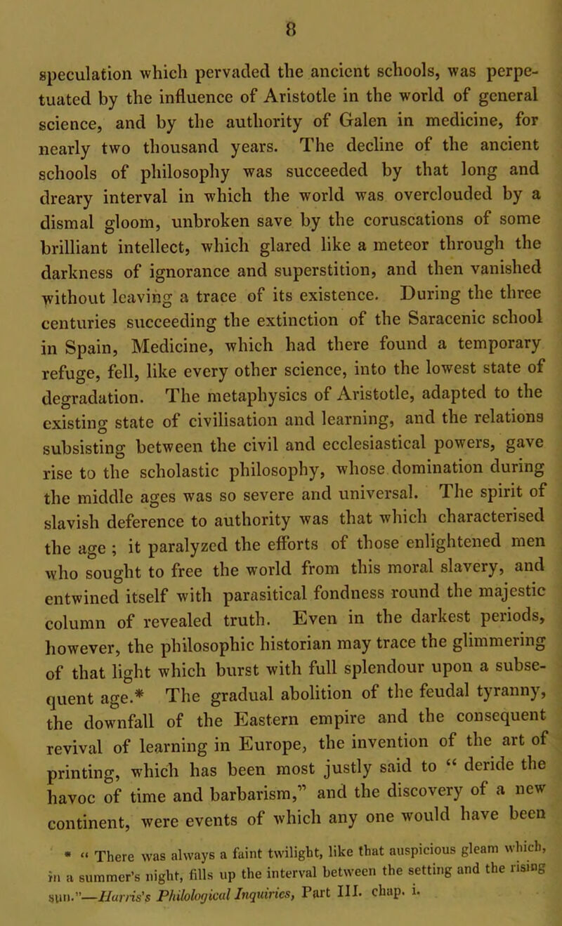 speculation which pervaded the ancient schools, was perpe- tuated by the influence of Aristotle in the world of general science, and by the authority of Galen in medicine, for nearly two thousand years. The decline of the ancient schools of philosophy was succeeded by that long and dreary interval in which the world was overclouded by a dismal gloom, unbroken save by the coruscations of some brilliant intellect, which glared like a meteor through the darkness of ignorance and superstition, and then vanished without leaving a trace of its existence. During the three centuries succeeding the extinction of the Saracenic school in Spain, Medicine, which had there found a temporary refuge, fell, like every other science, into the lowest state of degradation. The metaphysics of Aristotle, adapted to the existing state of civilisation and learning, and the relations subsisting between the civil and ecclesiastical powers, gave rise to the scholastic philosophy, whose domination during the middle ages was so severe and universal. The spirit of slavish deference to authority was that which characterised the age ; it paralyzed the efforts of those enlightened men who sought to free the world from this moral slavery, and entwined itself with parasitical fondness round the majestic column of revealed truth. Even in the darkest periods, however, the philosophic historian may trace the ghmmeiing of that light which burst with full splendour upon a subse- quent age.* The gradual abolition of the feudal tyranny, the downfall of the Eastern empire and the consequent revival of learning in Europe, the invention of the art of printing, which has been most justly said to “ deride the havoc of time and barbarism,” and the discovery of a new continent, were events of which any one would have been * “ There was always a faint twilight, like that auspicious gleam which, in a summer’s night, fills up the interval between the setting and the rising sun.”—Harris's Philological Inquiries, Part III. chap. i.