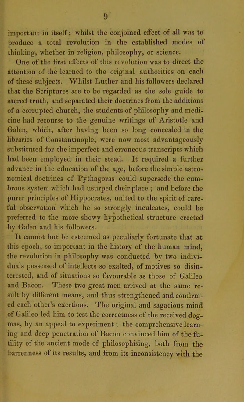 !) important in itself; whilst the conjoined effect of all was to produce a total revolution in the established modes of thinking, whether in religion, philosophy, or science. One of the first effects of this revolution was to direct the attention of the learned to tho original authorities on each of these subjects. Whilst Luther and his followers declared that the Scriptures are to be regarded as the sole guide to sacred truth, and separated their doctrines from the additions of a corrupted church, the students of philosophy and medi- cine had recourse to the genuine writings of Aristotle and Galen, which, after having been so long concealed in the libraries of Constantinople, were now most advantageously substituted for the imperfect and erroneous transcripts which had been employed in their stead. It required a further advance in the education of the age, before the simple astro- nomical doctrines of Pythagoras could supersede the cum- brous system which had usurped their place ; and before the purer principles of Hippocrates, united to the spirit of care- ful observation which he so strongly inculcates, could be preferred to the more showy hypothetical structure erected by Galen and his followers. It cannot but be esteemed as peculiarly fortunate that at this epoch, so important in the history of the human mind, the revolution in philosophy was conducted by two indivi- duals possessed of intellects so exalted, of motives so disin- terested, and of situations so favourable as those of Galileo and Bacon. These two great men arrived at the same re- sult by different means, and thus strengthened and confirm- ed each other’s exertions. The original and sagacious mind of Galileo led him to test the correctness of the received dog- mas, by an appeal to experiment; the comprehensive learn- ing and deep penetration of Bacon convinced him of the fu- tility of the ancient mode of philosophising, both from the barrenness of its results, and from its inconsistency with the