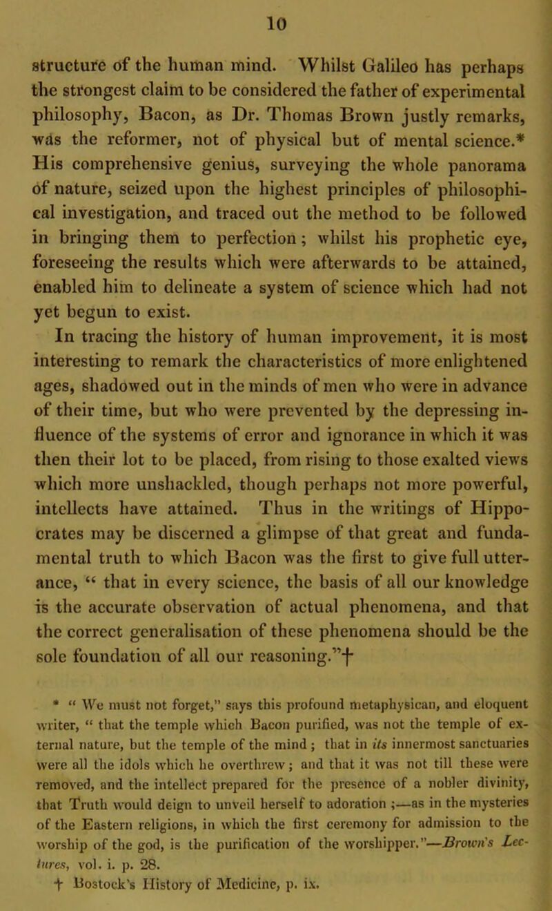 structure of the human mind. Whilst Galileo has perhaps the strongest claim to be considered the father of experimental philosophy, Bacon, as Dr. Thomas Brown justly remarks, was the reformer, not of physical but of mental science.* His comprehensive genius, surveying the whole panorama of nature, seized upon the highest principles of philosophi- cal investigation, and traced out the method to be followed in bringing them to perfection; whilst his prophetic eye, foreseeing the results which were afterwards to be attained, enabled him to delineate a system of science which had not yet begun to exist. In tracing the history of human improvement, it is most interesting to remark the characteristics of more enlightened ages, shadowed out in the minds of men who were in advance of their time, but who wrere prevented by the depressing in- fluence of the systems of error and ignorance in which it was then their lot to be placed, from rising to those exalted views which more unshackled, though perhaps not more powerful, intellects have attained. Thus in the writings of Hippo- crates may be discerned a glimpse of that great and funda- mental truth to which Bacon was the first to give full utter- ance, “ that in every science, the basis of all our knowledge is the accurate observation of actual phenomena, and that the correct generalisation of these phenomena should be the sole foundation of all our reasoning.,,j- * “ We must not forget,” says this profound metaphysioan, and eloquent writer, “ that the temple which Bacon purified, was not the temple of ex- ternal nature, but the temple of the mind; that in its innermost sanctuaries were all the idols which he overthrew; and that it was not till these were removed, and the intellect prepared for the presence of a nobler divinity, that Truth would deign to unveil herself to adoration ;—as in the mysteries of the Eastern religions, in which the first ceremony for admission to the worship of the god, is the purification of the worshipper.”—Brown's Lec- tures, vol. i. p. 28. f Bostock’s History of Medicine, p. ix.