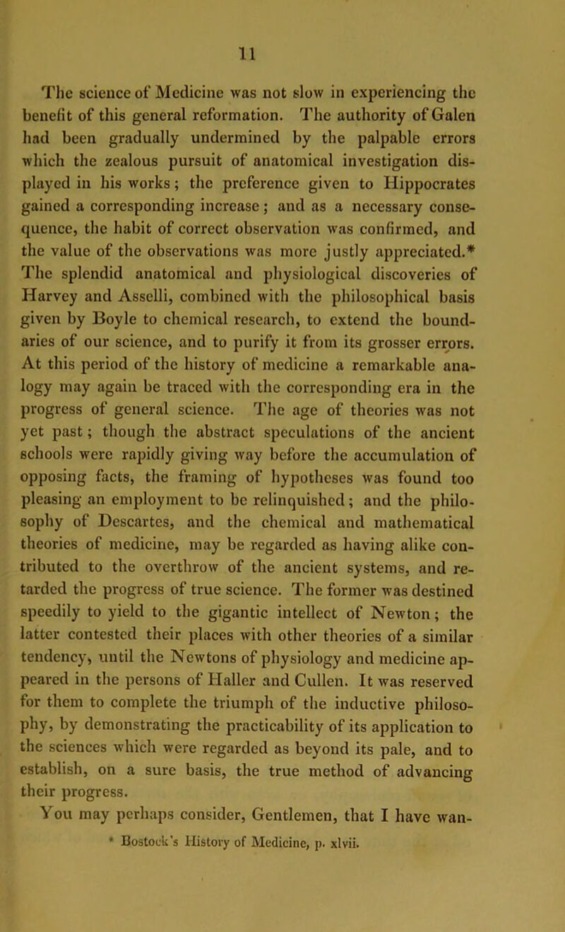 The science of Medicine was not slow in experiencing the benefit of this general reformation. The authority of Galen had been gradually undermined by the palpable errors which the zealous pursuit of anatomical investigation dis- played in his works; the preference given to Hippocrates gained a corresponding increase; and as a necessary conse- quence, the habit of correct observation was confirmed, and the value of the observations was more justly appreciated.* The splendid anatomical and physiological discoveries of Harvey and Asselli, combined with the philosophical basis given by Boyle to chemical research, to extend the bound- aries of our science, and to purify it from its grosser errors. At this period of the history of medicine a remarkable ana- logy may again be traced with the corresponding era in the progress of general science. The age of theories was not yet past; though the abstract speculations of the ancient schools were rapidly giving way before the accumulation of opposing facts, the framing of hypotheses was found too pleasing an employment to be relinquished; and the philo- sophy of Descartes, and the chemical and mathematical theories of medicine, may be regarded as having alike con- tributed to the overthrow of the ancient systems, and re- tarded the progress of true science. The former was destined speedily to yield to the gigantic intellect of Newton; the latter contested their places with other theories of a similar tendency, until the Newtons of physiology and medicine ap- peared in the persons of Haller and Cullen. It was reserved for them to complete the triumph of the inductive philoso- phy, by demonstrating the practicability of its application to the sciences which were regarded as beyond its pale, and to establish, on a sure basis, the true method of advancing their progress. You may perhaps consider, Gentlemen, that I have wan-