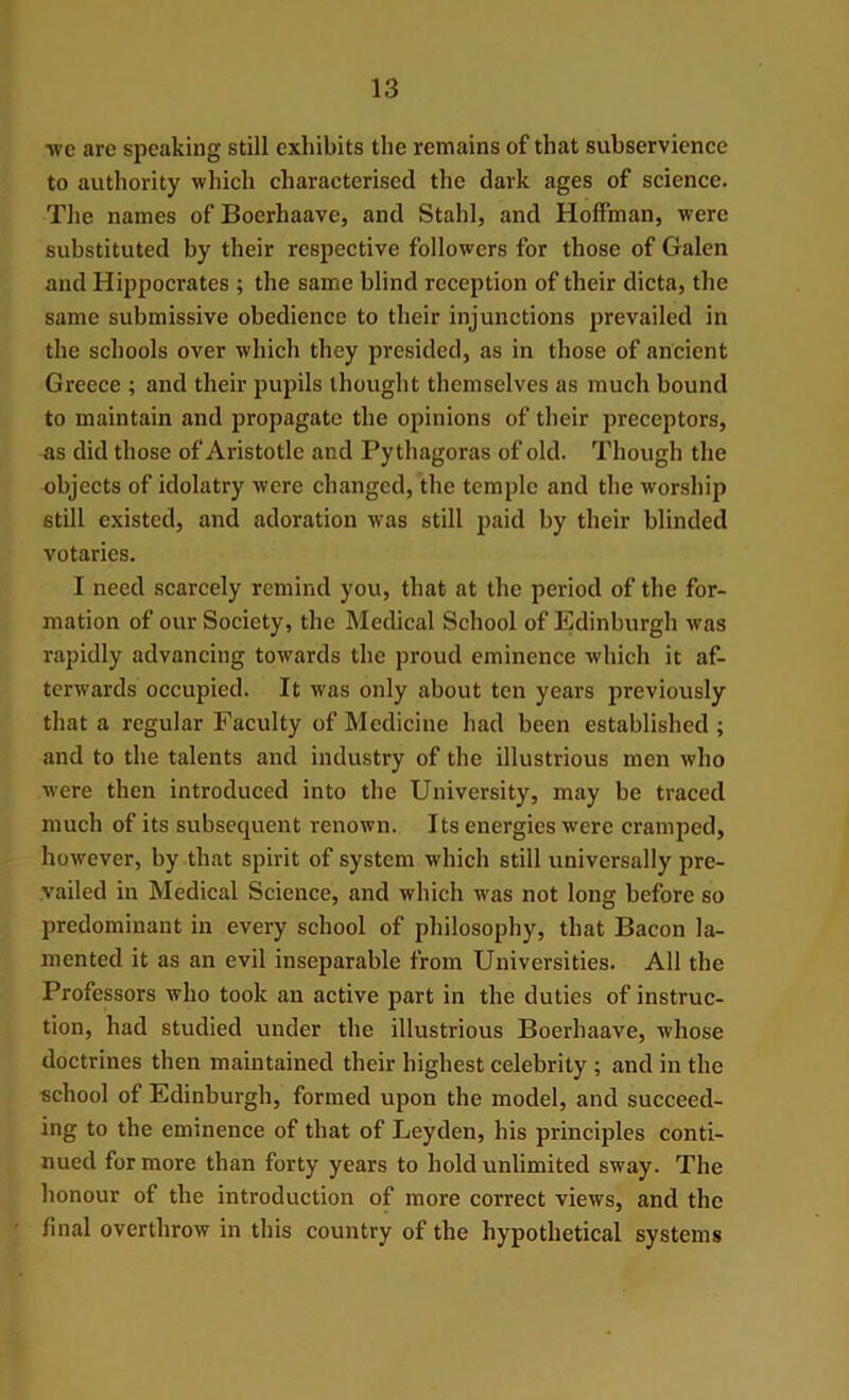 ■we are speaking still exhibits the remains of that subservience to authority which characterised the dark ages of science. The names of Boerhaave, and Stahl, and Hoffman, were substituted by their respective followers for those of Galen and Hippocrates ; the same blind reception of their dicta, the same submissive obedience to their injunctions prevailed in the schools over which they presided, as in those of ancient Greece ; and their pupils thought themselves as much bound to maintain and propagate the opinions of their preceptors, as did those of Aristotle and Pythagoras of old. Though the objects of idolatry were changed, the temple and the worship still existed, and adoration was still paid by their blinded votaries. I need scarcely remind you, that at the period of the for- mation of our Society, the Medical School of Edinburgh was rapidly advancing towards the proud eminence which it af- terwards occupied. It was only about ten years previously that a regular Faculty of Medicine had been established ; and to the talents and industry of the illustrious men who were then introduced into the University, may be traced much of its subsequent renown. Its energies were cramped, however, by that spirit of system which still universally pre- vailed in Medical Science, and which was not long before so predominant in every school of philosophy, that Bacon la- mented it as an evil inseparable from Universities. All the Professors who took an active part in the duties of instruc- tion, had studied under the illustrious Boerhaave, whose doctrines then maintained their highest celebrity ; and in the school of Edinburgh, formed upon the model, and succeed- ing to the eminence of that of Leyden, his principles conti- nued for more than forty years to hold unlimited sway. The honour of the introduction of more correct views, and the final overthrow in this country of the hypothetical systems