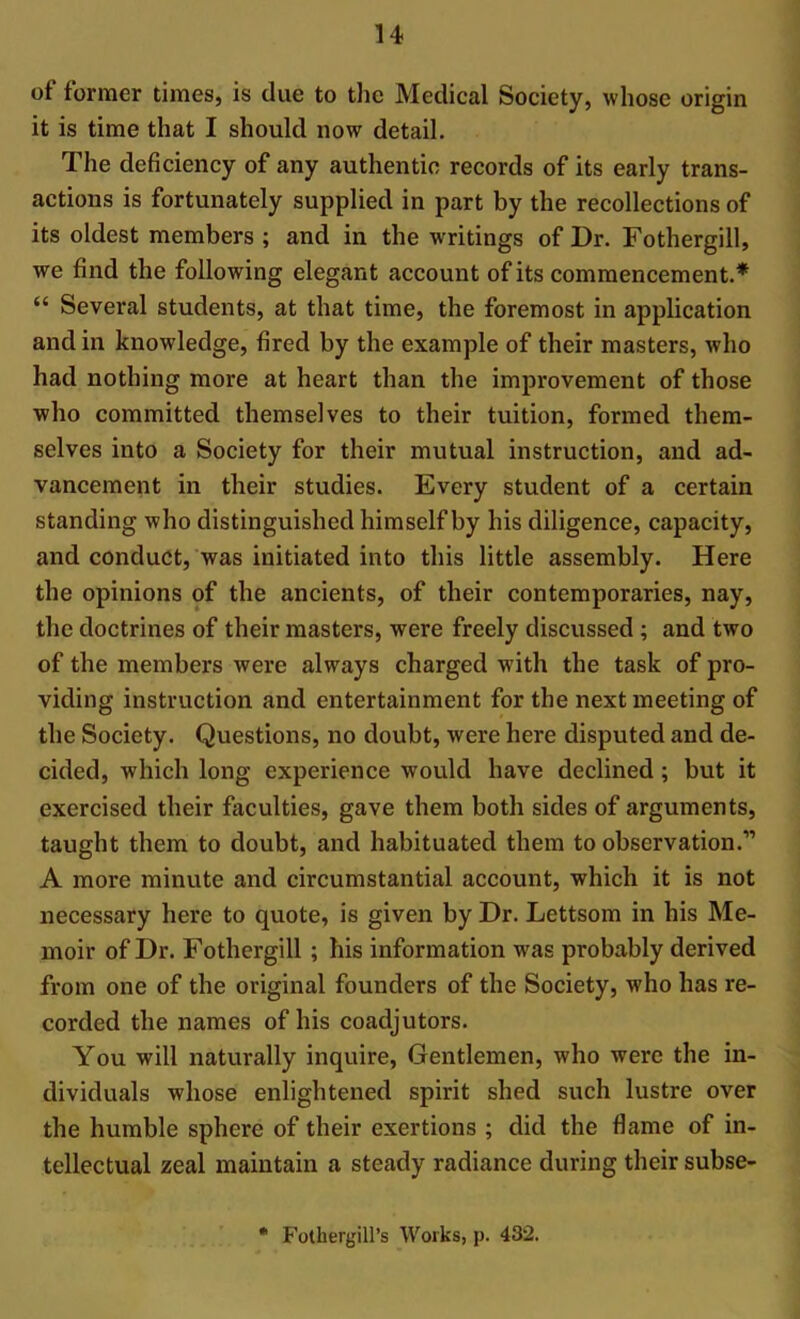 of former times, is due to the Medical Society, whose origin it is time that I should now detail. The deficiency of any authentic records of its early trans- actions is fortunately supplied in part by the recollections of its oldest members ; and in the writings of Dr. Fothergill, we find the following elegant account of its commencement.* “ Several students, at that time, the foremost in application and in knowledge, fired by the example of their masters, who had nothing more at heart than the improvement of those who committed themselves to their tuition, formed them- selves into a Society for their mutual instruction, and ad- vancement in their studies. Every student of a certain standing who distinguished himself by his diligence, capacity, and conduct, was initiated into this little assembly. Here the opinions of the ancients, of their contemporaries, nay, the doctrines of their masters, were freely discussed ; and two of the members were always charged with the task of pro- viding instruction and entertainment for the next meeting of the Society. Questions, no doubt, were here disputed and de- cided, which long experience would have declined ; but it exercised their faculties, gave them both sides of arguments, taught them to doubt, and habituated them to observation.” A more minute and circumstantial account, which it is not necessary here to quote, is given by Dr. Lettsom in his Me- moir of Dr. Fothergill ; his information was probably derived from one of the original founders of the Society, who has re- corded the names of his coadjutors. You will naturally inquire, Gentlemen, who were the in- dividuals whose enlightened spirit shed such lustre over the humble sphere of their exertions ; did the flame of in- tellectual zeal maintain a steady radiance during their subse- * Fothergill’s Works, p. 432.