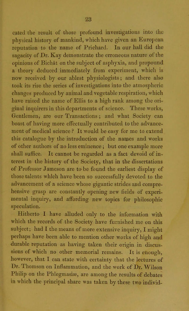 cated the result of those profound investigations into the physical history of mankind, which have given an European reputation to the name of Prichard. In our hall did the sagacity of Dr. Kay demonstrate the erroneous nature of the opinions of Bichat on the subject of asphyxia, and propound a theory deduced immediately from experiment, which is now received by our ablest physiologists; and there also took its rise the scries of investigations into the atmospheric changes produced by animal and vegetable respiration, which have raised the name of Ellis to a high rank among the ori- ginal inquirers in this departments of science. These works, Gentlemen, are our Transactions; and what Society can boast of having more effectually contributed to the advance- ment of medical science ? It would be easy for me to extend this catalogue by the introduction of the names and works of other authors of no less eminence ; but one example more shall suffice. It cannot be regarded as a fact devoid of in- terest in the history of the Society, that in the dissertations of Professor Jameson are to be found the earliest display of those talents which have been so successfully devoted to the advancement of a science whose gigantic strides and compre- hensive grasp are constantly opening new fields of experi- mental inquiry, and affording new topics for philosophic speculation. Hitherto I have alluded only to the information with which the records of the Society have furnished me on this subject; had I the means of more extensive inquiry, I might perhaps have been able to mention other works of high and durable reputation as having taken their origin in discus- sions of which no other memorial remains. It is enough, however, that I can state with certainty that the lectures of Dr. Thomson on Inflammation, and the work of Dr. Wilson Philip on the Phlegmasia;, are among the results of debates in which the principal share was taken by these two individ-