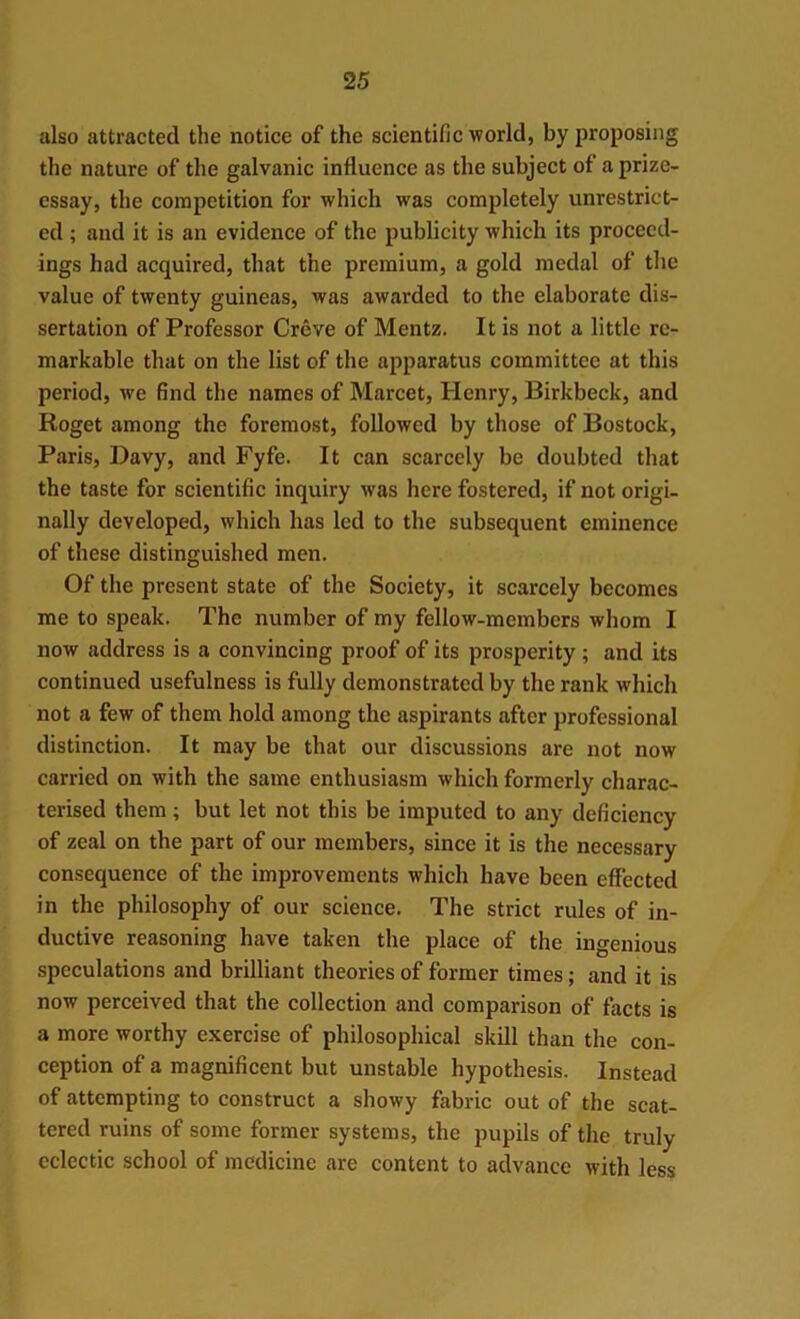 also attracted the notice of the scientific world, by proposing the nature of the galvanic influence as the subject of a prize- essay, the competition for which was completely unrestrict- ed ; and it is an evidence of the publicity which its proceed- ings had acquired, that the premium, a gold medal of the value of twenty guineas, was awarded to the elaborate dis- sertation of Professor Creve of Mentz. It is not a little re- markable that on the list of the apparatus committee at this period, we find the names of Marcet, Henry, Birkbeck, and Roget among the foremost, followed by those of Bostock, Paris, Davy, and Fyfe. It can scarcely be doubted that the taste for scientific inquiry was here fostered, if not origi- nally developed, which has led to the subsequent eminence of these distinguished men. Of the present state of the Society, it scarcely becomes me to speak. The number of my fellow-members whom I now address is a convincing proof of its prosperity ; and its continued usefulness is fully demonstrated by the rank which not a few of them hold among the aspirants after professional distinction. It may be that our discussions are not now carried on with the same enthusiasm which formerly charac- terised them; but let not this be imputed to any deficiency of zeal on the part of our members, since it is the necessary consequence of the improvements which have been effected in the philosophy of our science. The strict rules of in- ductive reasoning have taken the place of the ingenious speculations and brilliant theories of former times; and it is now perceived that the collection and comparison of facts is a more worthy exercise of philosophical skill than the con- ception of a magnificent but unstable hypothesis. Instead of attempting to construct a showy fabric out of the scat- tered ruins of some former systems, the pupils of the truly eclectic school of medicine are content to advance with less