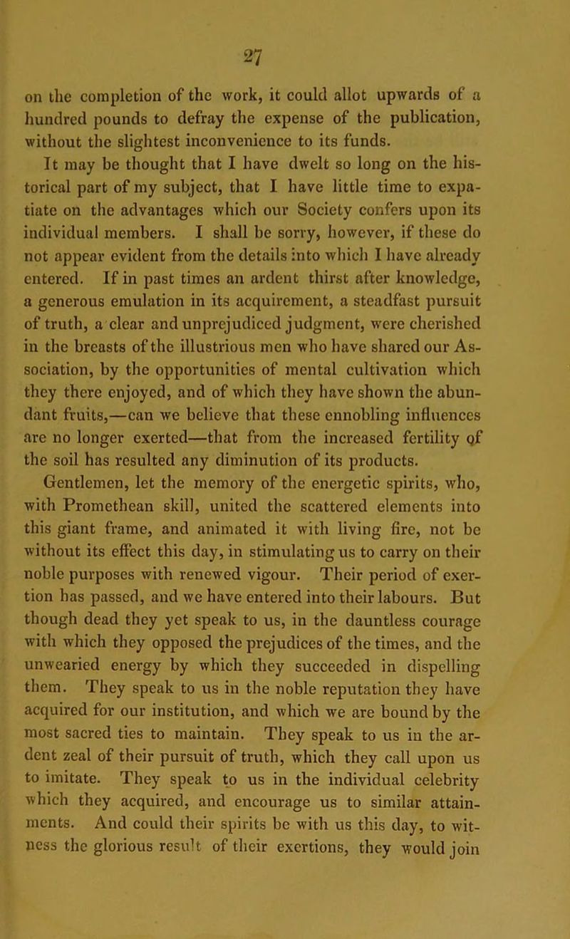 on the completion of the work, it could allot upwards of a hundred pounds to defray the expense of the publication, without the slightest inconvenience to its funds. It may be thought that I have dwelt so long on the his- torical part of my subject, that I have little time to expa- tiate on the advantages which our Society confers upon its individual members. I shall be sorry, however, if these do not appear evident from the details into which I have already entered. If in past times an ardent thirst after knowledge, a generous emulation in its acquirement, a steadfast pursuit of truth, a clear and unprejudiced judgment, were cherished in the breasts of the illustrious men who have shared our As- sociation, by the opportunities of mental cultivation which they there enjoyed, and of which they have shown the abun- dant fruits,—can we believe that these ennobling influences are no longer exerted—that from the increased fertility gf the soil has resulted any diminution of its products. Gentlemen, let the memory of the energetic spirits, who, with Promethean skill, united the scattered elements into this giant frame, and animated it with living fire, not be without its effect this day, in stimulating us to carry on their noble purposes with renewed vigour. Their period of exer- tion has passed, and we have entered into their labours. But though dead they yet speak to us, in the dauntless courage with which they opposed the prejudices of the times, and the unwearied energy by which they succeeded in dispelling them. They speak to us in the noble reputation they have acquired for our institution, and which we are bound by the most sacred ties to maintain. They speak to us in the ar- dent zeal of their pursuit of truth, which they call upon us to imitate. They speak to us in the individual celebrity which they acquired, and encourage us to similar attain- ments. And could their spirits be with us this day, to wit- ness the glorious result of their exertions, they would join