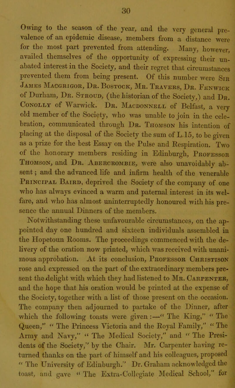 Owing to tlie season of the year, and the very general pre- valence of an epidemic disease, members from a distance were for the most part prevented from attending. Many, however, availed themselves of the opportunity of expressing their un- abated interest in the Society, and their regret that circumstances prevented them from being present. Of this number were Siu James Macgrigor, Dr. Bostock, Mr. Travers, Dr. Fenwick of Durham, Dr. Stroud, (the historian of the Society,) and Dr. Conolly of Warwick. Dr. Macdonnell of Belfast, a very old member of the Society, who was unable to join in the cele- bration, communicated through Dr. Thomson his intention of placing at the disposal of the Society the sum of L.15, to be given as a prize for the best Essay on the Pulse and Respiration. Two of the honorary members residing in Edinburgh, Professor Thomson, and Dr. Abercrombie, were also unavoidably ab- sent ; and the advanced life and infirm health of the venerable Principal Baird, deprived the Society of the company of one who has always evinced a warm and paternal interest in its wel- fare, and who has almost uninterruptedly honoured with his pre- sence the annual Dinners of the members. Notwithstanding these unfavourable circumstances, on the ap- pointed day one hundred and sixteen individuals assembled in the ITopetoun Rooms. The proceedings commenced with the de- livery of the oration now printed, which was received with unani- mous approbation. At its conclusion. Professor Christison rose and expressed on the part of the extraordinary members pre- sent the delight with which they had listened to Mr. Carpenter, and the hope that his oration would be printed at the expense of the Society, together with a list of those present on the occasion. The company then adjourned to partake of the Dinner, after which the following toasts were given:—“ The King,” “ The Queen,” “ The Princess Victoria and the Royal Family,” “ The Army and Navy,” “ The Medical Society,” and “ The Presi- dents of the Society,” by the Chair. Mr. Carpenter having re- turned thanks on the part of himself and his colleagues, proposed “ The University of Edinburgh.” Dr. Graham acknowledged the toast, and gave “ The Extra-Collegiate Medical School,” for