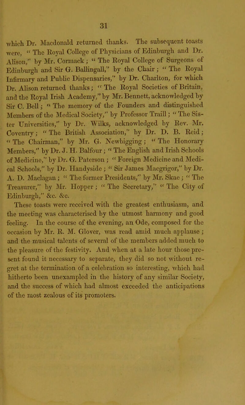 which Dr. Macdonald returned thanks. The subsequent toasts were, “ The Royal College of Physicians of Edinburgh and Dr. Alison,” by Mr. Cormack ; “ The Royal College of Surgeons of Edinburgh and Sir G. BaUingall,” by the Chair ; “ The Royal Infirmary and Public Dispensaries,” by I>r. Charlton, for which Dr. Alison returned thanks; “ The Royal Societies of Britain, and the Royal Irish Academy,” by Mr. Bennett, acknowledged by Sir C. Bell;  The memory of the Founders and distinguished Members of the Medical Society,” by Professor Traill; “ The Sis- ter Universities,” by Dr. Wilks, acknowledged by Rev. Mr. Coventry; “ The British Association,” by Dr. D. B. Reid; “ The Chairman,” by Mr. G. Newbigging; “ The Honorary Members,” by Dr. J. H. Balfour; “ The English and Irish Schools of Medicine,” by Dr. G. Paterson ; “ Foreign Medicine and Medi- cal Schools,” by Dr. Handyside ; “ Sir James Macgrigor,” by Dr. A. D. Maclagan; “ The former Presidents,” by Mr. Skae; “ The Treasurer,” by Mr. Hopper; “ The Secretary,” “ The City of Edinburgh,” &c. &c. These toasts were received with the greatest enthusiasm, and the meeting was characterised by the utmost harmony and good feeling. In the course of the evening, an Ode, composed for the occasion by Mr. R. M. Glover, was read amid much applause ; and the musical talents of several of the members added much to the pleasure of the festivity. And when at a late hour those pre- sent found it necessary to separate, they did so not without re- gret at the termination of a celebration so interesting, which had hitherto been unexampled in the history of any similar Society, and the success of which had almost exceeded the anticipations of the most zealous of its promoters.