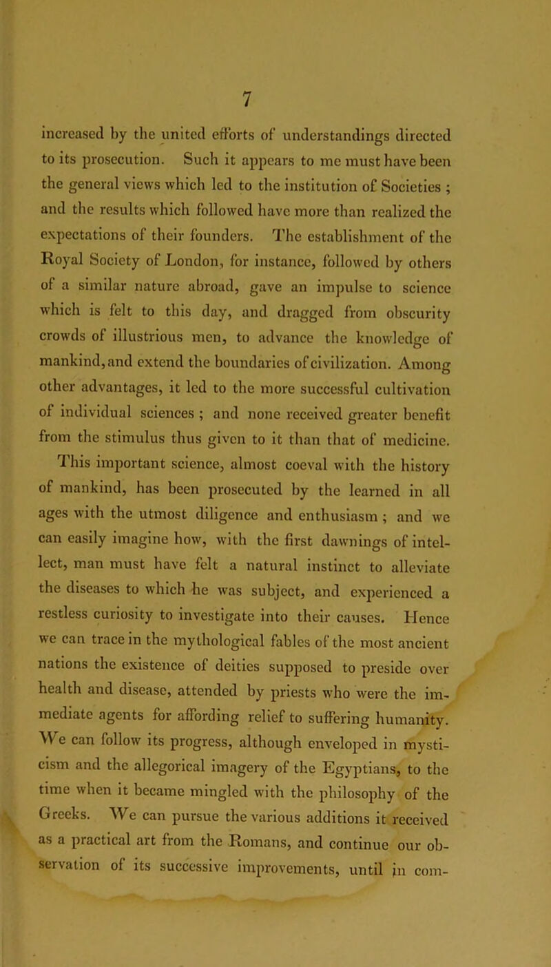 increased by the united efforts of understandings directed to its prosecution. Such it appears to me must have been the general views which led to the institution of Societies ; and the results which followed have more than realized the expectations of their founders. The establishment of the Royal Society of London, for instance, followed by others of a similar nature abroad, gave an impulse to science which is felt to this day, and dragged from obscurity crowds of illustrious men, to advance the knowledge of mankind, and extend the boundaries of civilization. Among other advantages, it led to the more successful cultivation of individual sciences ; and none received greater benefit from the stimulus thus given to it than that of medicine. This important science, almost coeval with the history of mankind, has been prosecuted by the learned in all ages with the utmost diligence and enthusiasm ; and we can easily imagine how, with the first dawnings of intel- lect, man must have felt a natural instinct to alleviate the diseases to which lie was subject, and experienced a restless curiosity to investigate into their causes. Hence we can trace in the mythological fables of the most ancient nations the existence of deities supposed to preside over health and disease, attended by priests who were the im- mediate agents for affording relief to suffering humanity. A\ e can follow its progress, although enveloped in mysti- cism and the allegorical imagery of the Egyptians, to the time when it became mingled with the philosophy of the \ Greeks. We can pursue the various additions it received as a practical art from the Romans, and continue our ob- servation of its successive improvements, until in com-