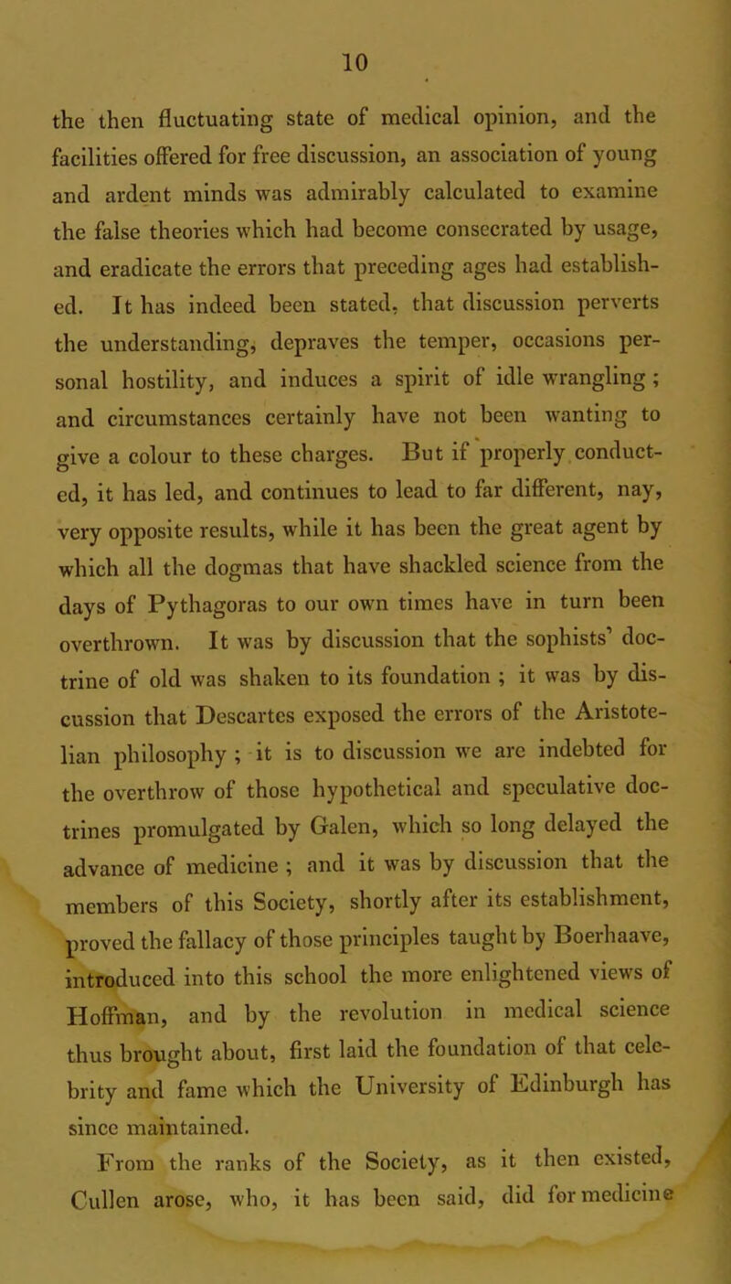 the then fluctuating state of medical opinion, and the facilities offered for free discussion, an association of young and ardent minds was admirably calculated to examine the false theories which had become consecrated by usage, and eradicate the errors that preceding ages had establish- ed. It has indeed been stated, that discussion perverts the understanding, depraves the temper, occasions per- sonal hostility, and induces a spirit of idle wrangling ; and circumstances certainly have not been wanting to give a colour to these charges. But if properly conduct- ed, it has led, and continues to lead to far different, nay, very opposite results, while it has been the great agent by which all the dogmas that have shackled science from the days of Pythagoras to our own times have in turn been overthrown. It was by discussion that the sophists’ doc- trine of old was shaken to its foundation ; it was by dis- cussion that Descartes exposed the errors of the Aristote- lian philosophy ; it is to discussion we are indebted for tbe overthrow of those hypothetical and speculative doc- trines promulgated by Galen, which so long delayed the advance of medicine ; and it was by discussion that the members of this Society, shortly after its establishment, proved the fallacy of those principles taught by Boerhaave, introduced into this school the more enlightened views of Hoffman, and by tbe revolution in medical science thus brought about, first laid the foundation of that cele- brity and fame which the University of Edinburgh has since maintained. From tbe ranks of tbe Society, as it then existed, Cullen arose, who, it has been said, did for medicine