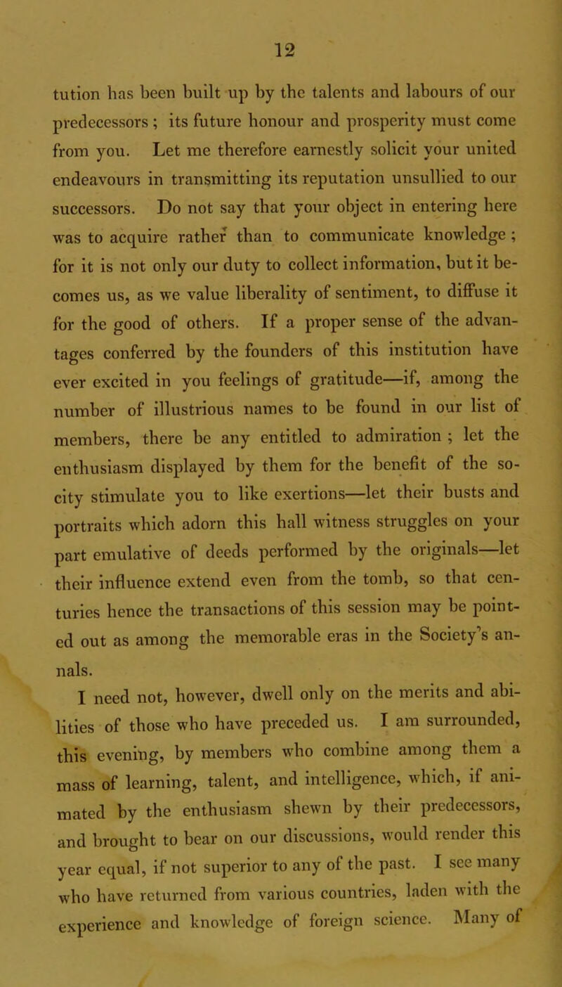 tution has been built up by the talents and labours of our predecessors ; its future honour and prosperity must come from you. Let me therefore earnestly solicit your united endeavours in transmitting its reputation unsullied to our successors. Do not say that your object in entering here was to acquire rather than to communicate knowledge ; for it is not only our duty to collect information, but it be- comes us, as we value liberality of sentiment, to diffuse it for the good of others. If a proper sense of the advan- tages conferred by the founders of this institution have ever excited in you feelings of gratitude—if, among the number of illustrious names to be found in our list of members, there be any entitled to admiration ; let the enthusiasm displayed by them for the benefit of the so- city stimulate you to like exertions—let their busts and portraits which adorn this ball witness struggles on your part emulative of deeds performed by the originals—let their influence extend even from the tomb, so that cen- turies hence the transactions of this session may be point- ed out as among the memorable eras in the Society’s an- nals. I need not, however, dwell only on the merits and abi- lities of those who have preceded us. I am surrounded, this evening, by members who combine among them a mass of learning, talent, and intelligence, which, if ani- mated by the enthusiasm shewn by their predecessors, and brought to hear on our discussions, would render this year equal, if not superior to any of the past. I see many who have returned from various countries, laden with the experience and knowledge of foreign science. Many of