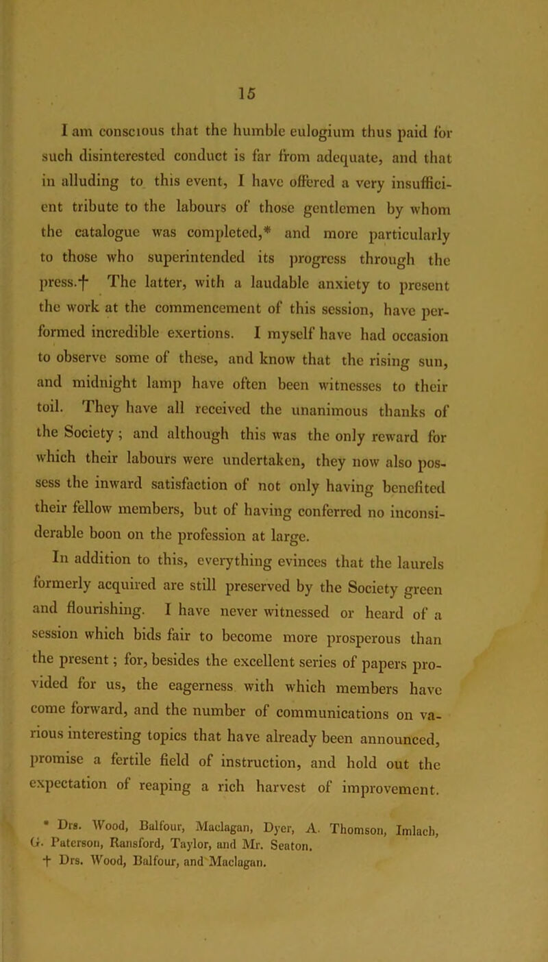 I am conscious that the humble eulogium thus paid for such disinterested conduct is far from adequate, and that in alluding to this event, I have offered a very insuffici- ent tribute to the labours of those gentlemen by whom the catalogue was completed,* and more particularly to those who superintended its progress through the press/f The latter, with a laudable anxiety to present the work at the commencement of this session, have per- formed incredible exertions. I myself have had occasion to observe some of these, and know that the rising sun, and midnight lamp have often been witnesses to their toil. They have all received the unanimous thanks of the Society; and although this was the only reward for which their labours were undertaken, they now also pos- sess the inward satisfaction of not only having benefited their fellow members, but of having conferred no inconsi- derable boon on the profession at large. In addition to this, everything evinces that the laurels formerly acquired are still preserved by the Society green and flourishing. I have never witnessed or heard of a session which bids fair to become more prosperous than the present; for, besides the excellent series of papers pro- vided for us, the eagerness with which members have come forward, and the number of communications on va- lious interesting topics that have already been announced, promise a fertile field of instruction, and hold out the expectation of reaping a rich harvest of improvement. • Drs. Wood, Balfour, Maclagan, Dyer, A. Thomson, Imlach, ('• Paterson, Ransford, Taylor, and Mr. Seaton. + Drs. Wood, Balfour, and Maclagan.
