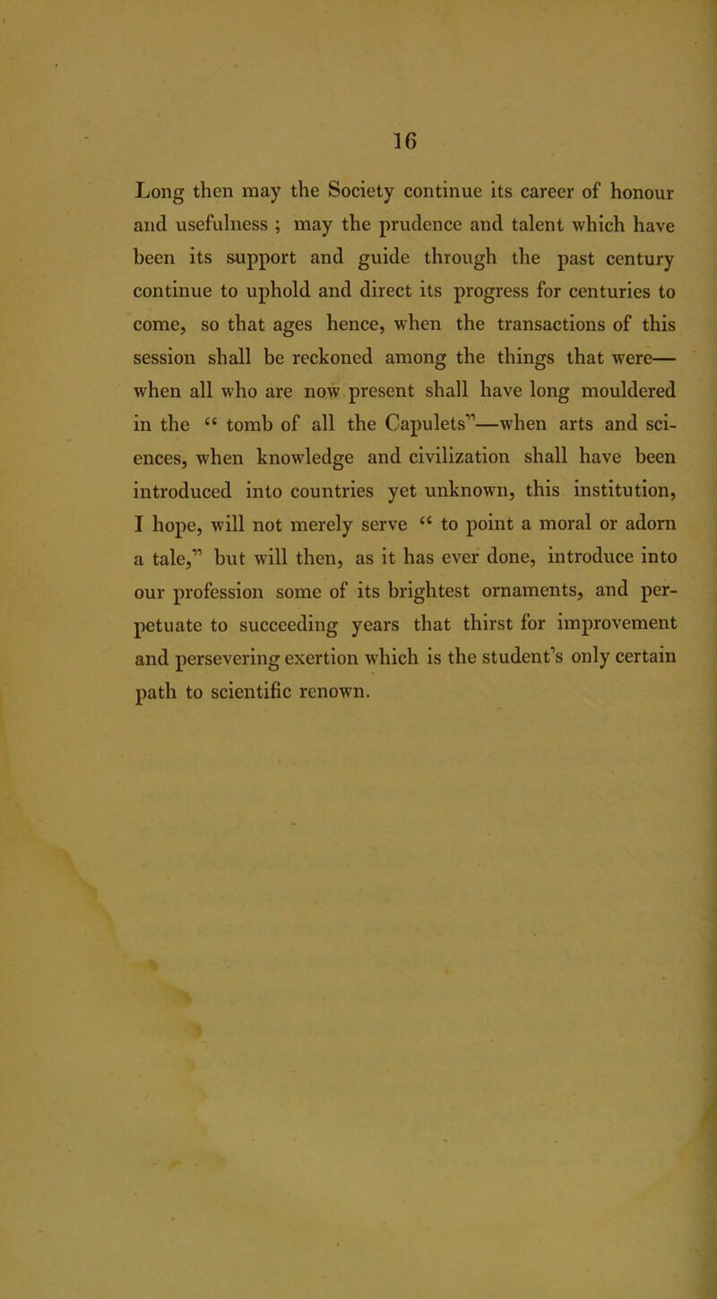 Long then may the Society continue its career of honour and usefulness ; may the prudence and talent which have been its support and guide through the past century continue to uphold and direct its progress for centuries to come, so that ages hence, when the transactions of this session shall be reckoned among the things that were— when all who are now present shall have long mouldered in the “ tomb of all the Capulets”—when arts and sci- ences, when knowledge and civilization shall have been introduced into countries yet unknown, this institution, I hope, will not merely serve “ to point a moral or adorn a tale,” but will then, as it has ever done, introduce into our profession some of its brightest ornaments, and per- petuate to succeeding years that thirst for improvement and persevering exertion which is the student’s only certain path to scientific renown.