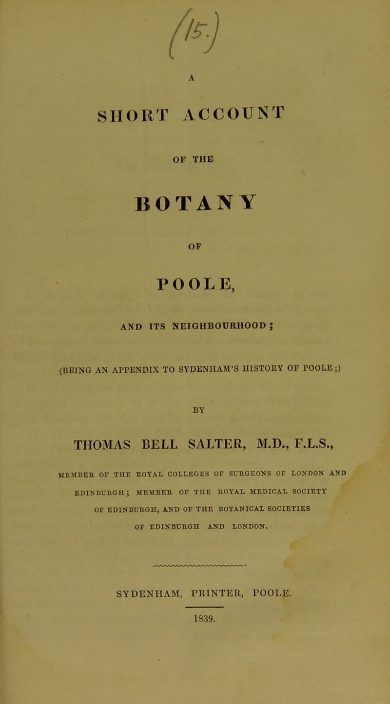 SHORT ACCOUNT OF THE BOTANY OF POOLE, AND ITS NEIGHBOURHOOD ; (BEING AN APPENDIX TO SYDENHAM'S HISTORY OF POOLE;) BY THOMAS BELL SALTER, M.D., F.L.S., MEMBER OF THE ROYAL COLLEGES OF SURGEONS OF LONDON AND EDINBURGH; MEMBER OF THE ROYAL MEDICAL SOCIETY' OF EDINBURGH, AND OF THE BOTANICAL SOCIETIES OF EDINBURGH AND LONDON. SYDENHAM, PRINTER, POOLE.