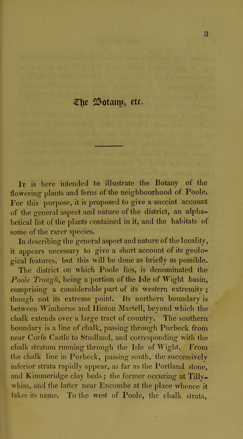 3Tljc 25ottmp, etc. It is here intended to illustrate the Botany of the flowering plants and ferns of the neighbourhood of Poole. For this purpose, it is proposed to give a succint account of the general aspect and nature of the district, an alpha- betical list of the plants contained in it, and the habitats of some of the rarer species. In describing the general aspect and nature of the locality, it appears necessary to give a short account of its geolo- gical features, but this will be done as briefly as possible. The district on which Poole lies, is denominated the Poole Trough, being a portion of the Isle of Wight basin, comprising a considerable part of its western extremity ; though not its extreme point. Its northern boundary is between Wimborne and Hinton Martell, beyond which the chalk extends over a large tract of country. The southern boundary is a line of chalk, passing through Purbeck from near Corfe Castle to Studland, and corresponding- with the chalk stratum running through the Isle of Wight. From the chalk line in Purbeck, passing-south, the successively inferior strata rapidly appear, as far as the Portland stone, and Kimmeridge clay beds; the former occuring- at Tillv- whim, and the latter near Encombe at the place whence it takes its name. To the west of Poole, the chalk strata,