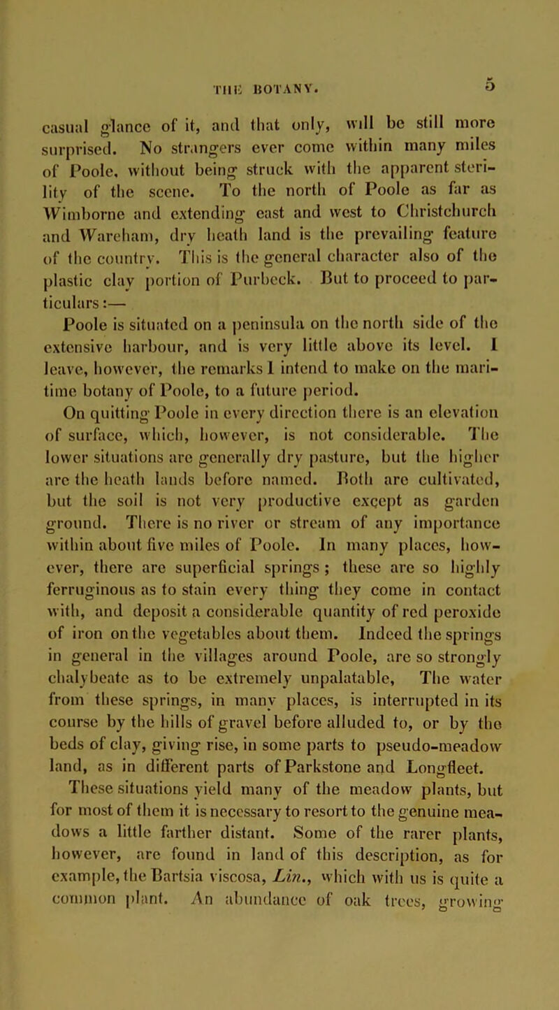 TUI! HOT ANY. casual glance of it, anti that only, will be still more surprised. No strangers ever come within many miles of Poole, without being struck with the apparent steri- lity of the scene. To the north of Poole as far as Wimborne and extending cast and west to Christchurch and Warcham, dry heath land is the prevailing feature of the country. This is the general character also of the plastic clay portion of Purbeck. But to proceed to par- ticulars :— Poole is situated on a peninsula on the north side of the extensive harbour, and is very little above its level. 1 leave, however, the remarks 1 intend to make on the mari- time botany of Poole, to a future period. On quitting Poole in every direction there is an elevation of surface, which, however, is not considerable. The lower situations are generally dry pasture, but the higher arc the heath lands before named. Both arc cultivated, but the soil is not very productive except as garden ground. There is no river or stream of any importance within about five miles of Poole. In many places, how- ever, there are superficial springs ; these are so highly ferruginous as to stain every thing they come in contact with, and deposit a considerable quantity of red peroxide of iron on the vegetables about them. Indeed the springs in general in the villages around Poole, are so strongly chalybeate as to be extremely unpalatable, The water from these springs, in many places, is interrupted in its course by the hills of gravel before alluded to, or by the beds of clay, giving rise, in some parts to pseudo-meadow land, as in different parts of Parkstone and Longfleet. These situations yield many of the meadow plants, but for most of them it is necessary to resort to the genuine mea- dows a little farther distant. Some of the rarer plants, however, are found in land of this description, as for example, the Bartsia viscosa, Lin., which with us is quite a common plant. An abundance of oak trees, irrowin”’ 7 o o