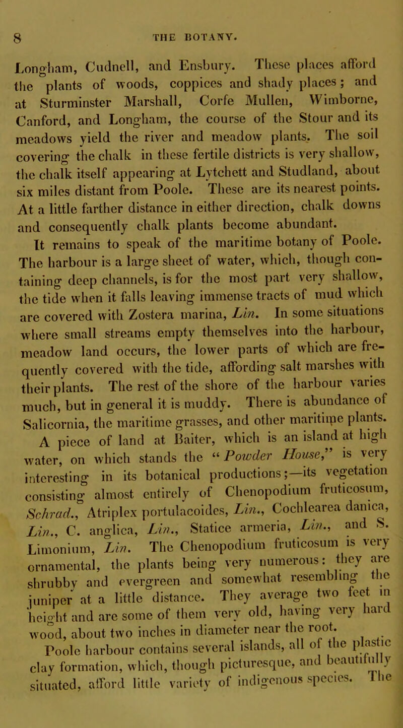 Longham, Cudnell, and Ensbury. These places afford the plants of woods, coppices and shady places; and at Sturminster Marshall, Corfe Mullen, Wimborne, Canford, and Longham, the course of the Stour and its meadows yield the river and meadow plants. The soil covering the chalk in these fertile districts is very shallow, the chalk itself appearing at Lytchett and Studland, about six miles distant from Poole. These are its nearest points. At a little farther distance in either direction, chalk downs and consequently chalk plants become abundant. It remains to speak of the maritime botany of Poole. The harbour is a large sheet of water, which, though con- taining deep channels, is for the most part very shallow, the tide when it falls leaving immense tracts of mud which are covered with Zostera marina, Lin. In some situations where small streams empty themselves into the harbour, meadow land occurs, the lower parts of which are fre- quently covered with the tide, affording salt marshes with their plants. The rest of the shore of the harbour varies much, but in general it is muddy. There is abundance of Salicornia, the maritime grasses, and other maritiipe plants. A piece of land at Baiter, which is an island at high water, on which stands the 11 Powder House, is veiy interesting in its botanical productionsits vegetation consisting almost entirely of Chenopodmm fruticosum, Schrad., Atriplex portulacoides, Lin., Cochlearea danica, Lin., C. anglica, Lin., Statice armeria, Lin., and S. Limonium, Lin. The Chenopodium fruticosum is very ornamental, the plants being very numerous: they are shrubby and evergreen and somewhat resembling je juniper at a little distance. They average two feet in height and are some of them very old, having very hart wood, about two inches in diameter near the root. Poole harbour contains several islands, all of the plas ic clay formation, which, though picturesque, and cauti u > situated, afford little variety of indigenous species. 1 he