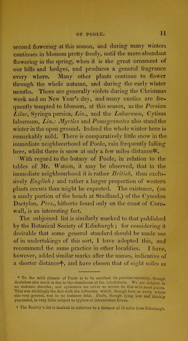 second flowering at this season, and during many winters continues in blossom pretty freely, until the more abundant flowering in the spring', when it is the great ornament of our hills and hedges, and produces a general fragrance every where. Many other plants continue to flower through the whole autumn, and during the early winter months. There are generally violets during the Christmas week and on New Year’s day, and many exotics are fre- quently tempted to blossom, at this season, as the Persian Lilac, Syringa persica, Lin., and the Laburnum, Cytisus laburnum, Lin.: Myrtles and Pomegranates also stand the winter in the open ground. Indeed the whole winter here is remarkably mild. There is comparatively little snow in the immediate neighbourhood of Poole, rain frequently falling here, whilst there is snow at only a few miles distanced. With regard to the botany of Poole, in relation to the tables of Mr. Watson, it may be observed, that in the immediate neighbourhood it is rather British, than exclu- sively English ; and rather a larger proportion of western plants occurs than might be expected. The existence, (on a sandy portion of the beach at Studland,) of the Cynodon Dactylon, Pers., hitherto found only on the coast of Corn- wall, is an interesting fact. The subjoined list is similarly marked to that published by the Botanical Society of Edinburgh ; for considering it desirable that some general standard should be made use of in undertakings of this sort, I have adopted this, and recommend the same practice in other localities. I have, however, added similar marks after the names, indicative of a shorter distance-f*, and have chosen that of eight miles as • To the mild climate of Poole is to he ascribed its peculiar salubrity, though doubtless also much is due to the cleanliness of the inhabitants. We are subject to no endemic disorder, and epidemics are never so severe in this as in most places. This was strikingly the fact with the influenza, which, though here as every where else very general, was in no instance fatal. Poole, though lying low and thickly populated, is very little subject to typhus or intermittent fevers. + The Society’s list is marked in reference to a distance of 1C miles from Edinburgh,