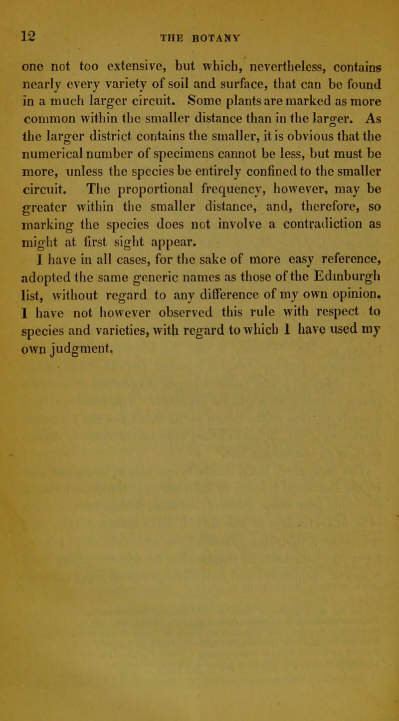 one not too extensive, but which, nevertheless, contains nearly every variety of soil and surface, that can be found in a much larger circuit. Some plants are marked as more common within the smaller distance than in the larger. As o the larger district contains the smaller, it is obvious that the numerical number of specimens cannot be less, but must be more, unless the species be entirely confined to the smaller circuit. The proportional frequency, however, may be greater within the smaller distance, and, therefore, so marking the species does not involve a contradiction as might at first sight appear. I have in all cases, for the sake of more easy reference, adopted the same generic names as those of the Edinburgh list, without regard to any difference of my own opinion. 1 have not however observed this rule with respect to species and varieties, with regard to which 1 have used my own judgment.