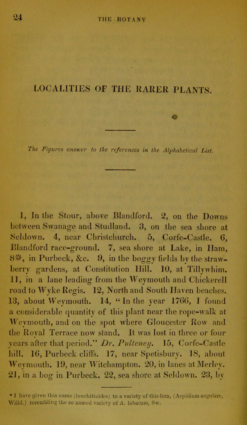 LOCALITIES OF THE RARER PLANTS. The Figures answer to the references in the Alphabetical List. 1, In the Stour, above Blandford. 2, on the Downs between Swanage and Studland. 3, on the sea shore at Seldown. 4, near Christchurch. 5, Corfe-Castle. G, Blandford race-ground. 7, sea shore at Lake, in Ham, in Purbeck, &c. 9, in the boggy fields by the straw- berry gardens, at Constitution Hill. 10, at Tillywhim. 11, in a lane leading from the Weymouth and Chickercll road to Wyke Regis. 12, North and South Haven beaches. 13, about Weymouth. 14, “ In the year 17G6, I found a considerable quantity of this plant near the rope-walk at Weymouth, and on the spot where Gloucester Row and the Royal Terrace now stand. It was lost in three or four years after that period.” Dr. Pulteneij. 15, Corfe-Castle hill. 1G, Purbeck cliffs. 17, near Spetisbury. 18, about Weymouth. 19, near Witchampton. 20, in lanes atMerley. 21, in a bog in Purbeck. 22, sea shore at Seldown. 23, by * I have given this name (louchitioiJes) to a variety of this fern, (Aspidiuw augulare, Willd.) resembling the so named variety of A. lobnluin, 8w.
