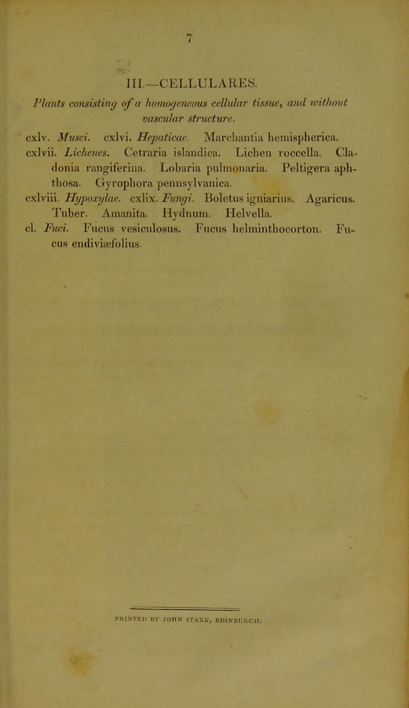 III.—CELLULARES. Plants consisting of a homogeneous cellular tissue, and without vascular structure. cxlv. Musci. cxlvi. Hepaticae. Marchantia hemispherica. cxlvii. Liclienes. Cetraria islandica. Lichen roccella. Cla- donia rangiferina. Lobaria pulmonaria. Ptdtigera aph- thosa. Gyrophora pennsylvanica. cxlviii. Hypoxylae. cxlix. Fungi. Boletus igniarius. Agaricus. Tuber. Amanita. Hydnurn. Helvella. cl. Fuci. Fucus vesiculosus. Fucus helminthocorton. Fu- cus endiviaefolius. l'RINTED BV JOHN STAKE, EDINBURGH.